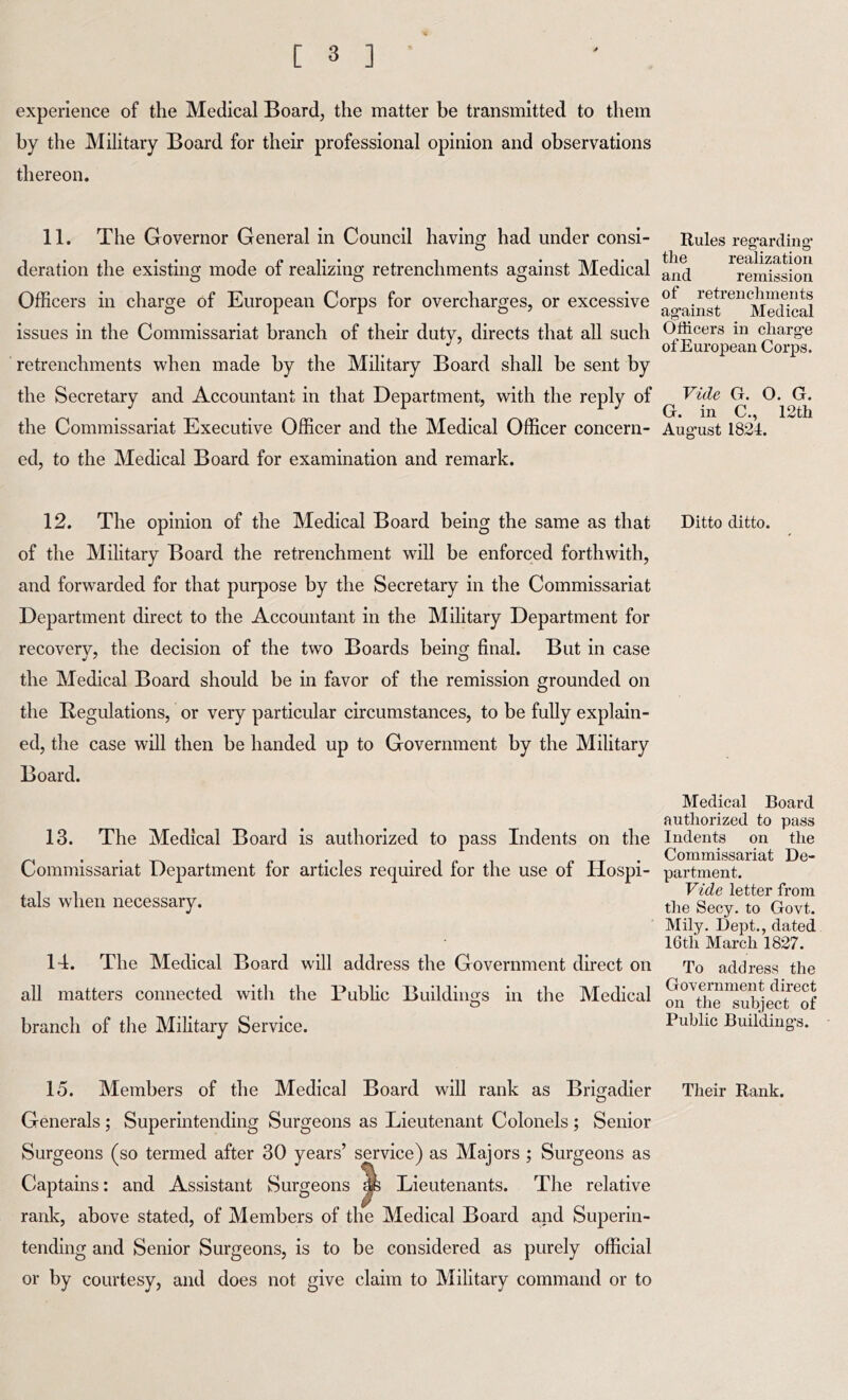 experience of the Medical Board, the matter be transmitted to them by the Military Board for their professional opinion and observations thereon. 11. The Governor General in Council having had under consi- deration the existing mode of realizing retrenchments against Medical Officers in charge of European Corps for overcharges, or excessive Rules reg’arding- the realization and remission of retrenchments ag-ainst Medical issues in the Commissariat branch of their duty, directs that all such Officers in charg’e ot European Corps. retrenchments when made by the Military Board shall be sent by the Secretary and Accountant in that Department, with the reply of Vide G. O. G. . ... . ^ ^ G. in C., 12th the Commissariat Executive Officer and the Medical Officer concern- Aug’ust 1824. ed, to the Medical Board for examination and remark. 12. The opinion of the Medical Board being the same as that Ditto ditto, of the Military Board the retrenchment will be enforced forthwith, and forwarded for that purpose by the Secretary in the Commissariat Department direct to the Accountant in the Military Department for recovery, the decision of the two Boards being final. But in case the Medical Board should be in favor of the remission grounded on the Regulations, or very particular circumstances, to be fully explain- ed, the case will then be handed up to Government by the Military Board. 13. The Medical Board is authorized to pass Indents on the Commissariat Department for articles required for the use of Hospi- tals when necessary. Medical Board authorized to pass Indents on the Commissariat De- partment. Vide letter from the Secy, to Govt. Mily. Dept., dated 16th March 1827. 14. The Medical Board will address the Government direct on To address the all matters connected with the Public Buildings in the Medical ^\he^sub]ect^^of branch of the Military Service. Public Building’s. 15. Members of the Medical Board will rank as Brigadier Their Rank. Generals ; Superintending Surgeons as Lieutenant Colonels ; Senior Surgeons (so termed after 30 years’ service) as Majors ; Surgeons as Captains: and Assistant Surgeons Jib Lieutenants. The relative rank, above stated, of Members of the Medical Board and Superin- tending and Senior Surgeons, is to be considered as purely official or by courtesy, and does not give claim to Military command or to