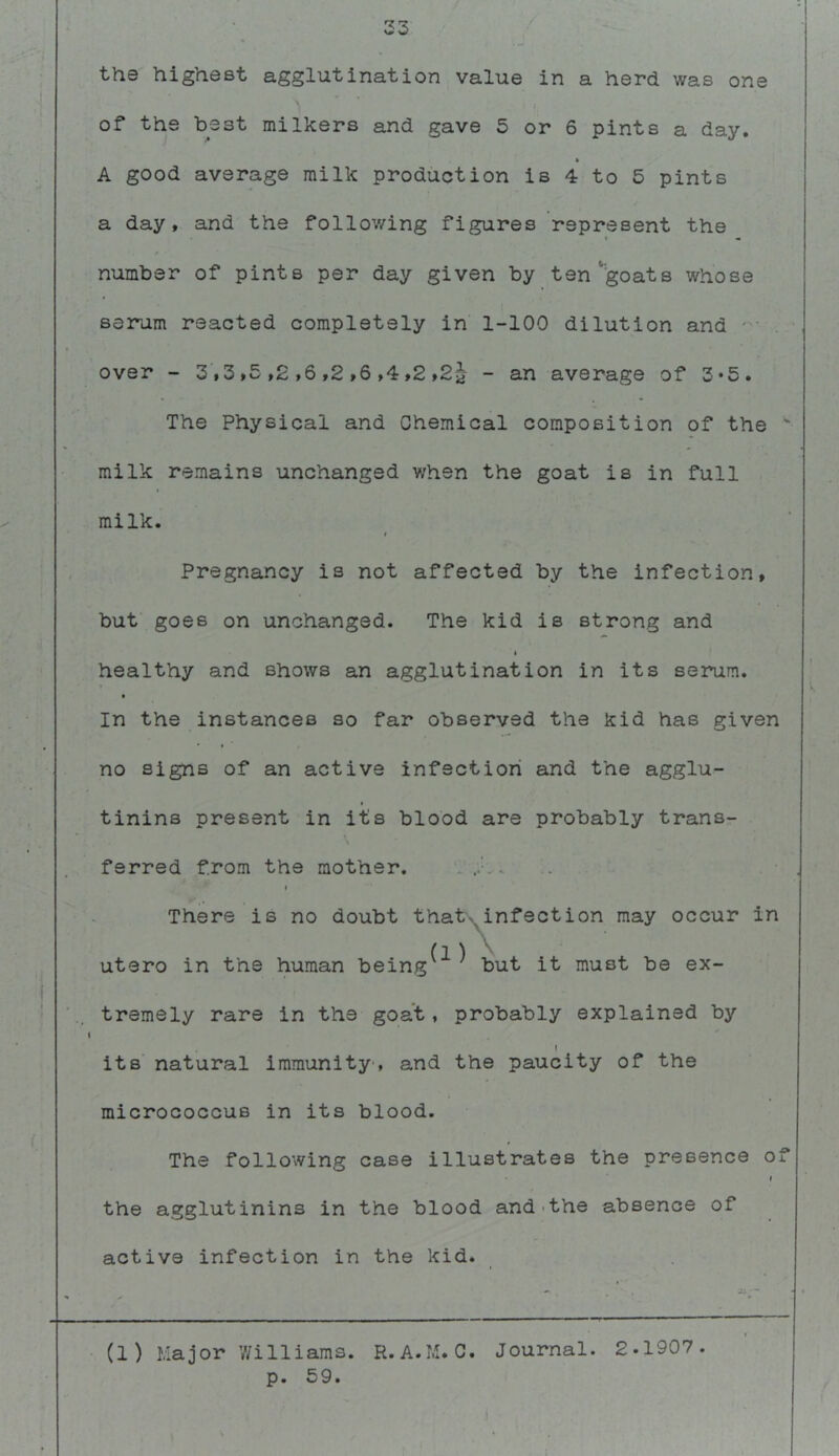 33 th© highest agglutination value in a herd was one I of the best milkers and gave 5 or 6 pints a day, A good average milk production is 4 to 5 pints a day, and the follov/ing figures represent the number of pints per day given by ten'^goats whose serum reacted completely in 1-100 dilution and over - 3,3,5 ,2 ,6 ,2 ,6 ,4,2 ,2^- - an average of 3*5, The Physical and Chemical composition of the  milk remains unchanged when the goat is in full milk. Pregnancy is not affected by the infection, but goes on unchanged. The kid is strong and I healthy and shows an agglutination in its serum. In the instances so far observed the kid has given no signs of an active infection and the agglu- » tinins present in its blood are probably trans- ferred from the mother. i There is no doubt thab^infection may occur in {lA utero in the human being but it must be ex- tremely rare in the goat, probably explained by ( its natural immunity', and the paucity of the micrococcus in its blood. The following case illustrates the presence of f the agglutinins in the blood and'the absence of active infection in the kid. (1) Major Williams. R.A.M.C. Journal. 2.1907. p. 59.