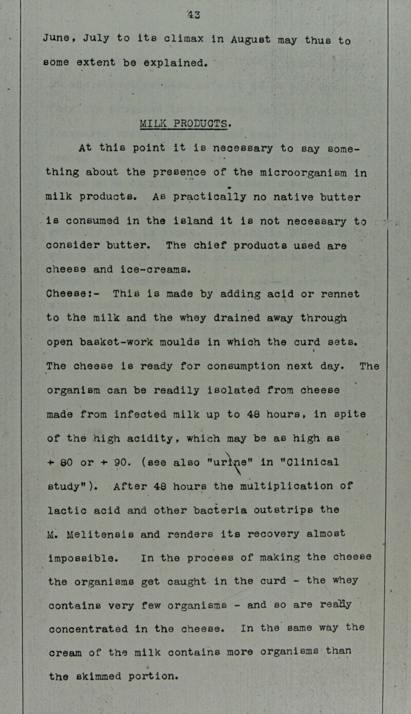 ■13 June, July to its climax in August may thus to some extent be explained. ; ' . - . •' * ^ • MILK PRODUCTS. At this point it is necessary to say some- thing about the presence of the microorganism in milk products. As practically no native butter is consumed in the island it is not necessary to consider butter. The chief products used are cheese and ice-creams. Cheese:- This is made by adding acid or rennet I, to the milk and the whey drained away through open basket-work moulds in which the curd sets. I The cheese is ready for consumption next day. The % organism can be readily isolated from cheese made from infected milk up to 48 hours, in spite of the high acidity, which may be as high as -♦•80 or -♦• 90. (see also ”ur\^e” in ’'Clinical study). After 48 hours the multiplication of lactic acid and other bacteria outstrips the M. Melitensis and renders its recovery almost t impossible. In the process of making the cheese the organisms get caught in the curd - the whey . contains very few organisms - and so are reaUy concentrated In the cheese. In the same way the cream of the milk contains more organisms'than the skimmed portion.