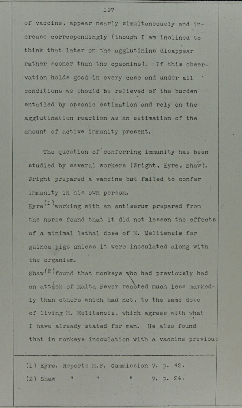 of vaccine, appear nearly simultaneously and in- crease correspondingly (though I am inclined to think that later on’ the agglutinins disappear rather sooner than the opsonins). If this obser- vation holds good in every case and under all conditions v/e should be relieved of the burden entailed by opsonic estimation and rely on the agglutination reaction as an estimation of the amount of active immunity present. The question of conferring immunity has been studied by several workers (V/right, Eyre, Shaw). Wright prepared a vaccine but failed to confer I immunity in his own person. EyreVorking with an antiserum prepared from the horse found that it did not lessen the effects of a minimal lethal dose of M. Melitensis for guinea pigs unless it were.inoculated along with the organism. / O \ Shaw^'^ ^found that monkeys i^ho had previously had an attack of Malta Fever reacted much.less marked- ly than others v/hich had not , to the same dose of living I,;. Melitensis, which agrees with what I have already stated for man. He also found \ that in monkeys inoculation with a vaccine previous (1) Eyre. Reports M. F. Commission V. p. 42* (2) Shaw' tf rr V. p. 24.