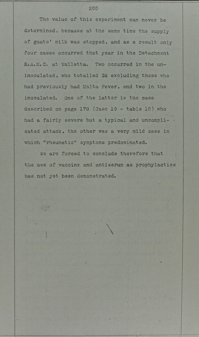 200 The value of this experiment can never be determined, because at the same time the supply of goats* milk was stopped, and as a result only four cases occurred that year in the Detachment R.A.M.C. at Valletta. Two occurred in the un- inoculated, v/ho totalled 38 excluding those who had previously had Malta Fever, and two in the inoculated. One of the latter is the case described on page 178 (Case 19 - table 10) who had a fairly severe but a typical and uncompli- • cated attack, the other was a very mild case in which rheumatic symptoms predominated. vVs are forced to conclude therefore that , / the use of vaccine and antiserum as prophylactics has not yet been demonstrated.