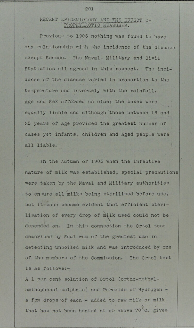 201 KE05NT EPIDEMIOLOGY AND THE EFFECT OF PKOPHYLACTIG MEASURES. Previoue to 1906 nothing was found to have any relationship with the incidence of the disease except Season. The Naval, Military and Civil Statistics all agreed in this .respect. The inci- dence of the disease varied in proportion to the temperature and inversely v/ith the rainfall. Age and Sex afforded no clue; the sexes were equally liable and although those between 16 and 2w years of age provided the greatest number of cases yet infants, children and aged people v/ere all liable. ! , In the Autumn of 1905 when the infective nature of milk was established, special precautions were taken by the Naval and Military authorities / to ensure all milks being sterilised before use, but it soon became evident that efficient steri- lisation of every drop of n^^lk used could not be }* depended on. In this connection the Ortol test described by Saul was of the greatest use in detecting unboiled milk and was introduced by one of the members of the Go.mmission. The Ortol test is as follows;- A 1 per cent solution of Ortol (ortho-methyl-^ aminophenol sulphate) and Peroxide of Hydrogen r a few drops -of each - added to raw milk or milk t 9 that has not been heated at or above 70 C. gives /