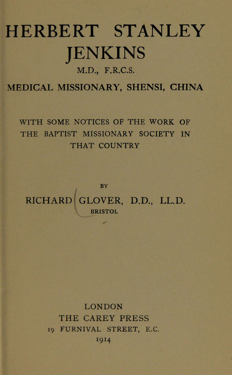 JENKINS M.D., F.R.C.S. MEDICAL MISSIONARY, SHENSI, CHINA WITH SOME NOTICES OF THE WORK OF THE BAPTIST MISSIONARY SOCIETY IN THAT COUNTRY BY RICHARD GLOVER, D.D., LL.D. BRISTOL LONDON THE CAREY PRESS 19 FURNIVAL STREET, E.C. 1914