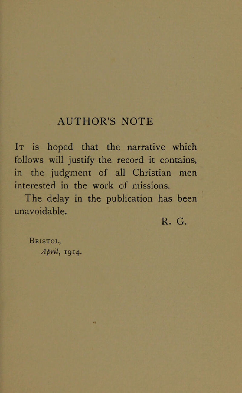 AUTHOR’S NOTE It is hoped that the narrative which follows will justify the record it contains, in the judgment of all Christian men interested in the work of missions. The delay in the publication has been unavoidable. Bristol, April, 1914. R. G.