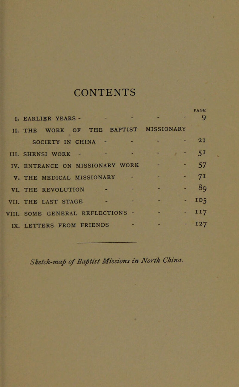 CONTENTS I. EARLIER YEARS - II. THE WORK OF THE BAPTIST MISSIONARY SOCIETY IN CHINA - III. SHENSI WORK - IV. ENTRANCE ON MISSIONARY WORK V. THE MEDICAL MISSIONARY VI. THE REVOLUTION - VII. THE LAST STAGE - VIII. SOME GENERAL REFLECTIONS - IX. LETTERS FROM FRIENDS i»a(;e 9 21 51 57 7i 89 !°5 117 127 Sketch-rnap of Baptist Missions in North China.