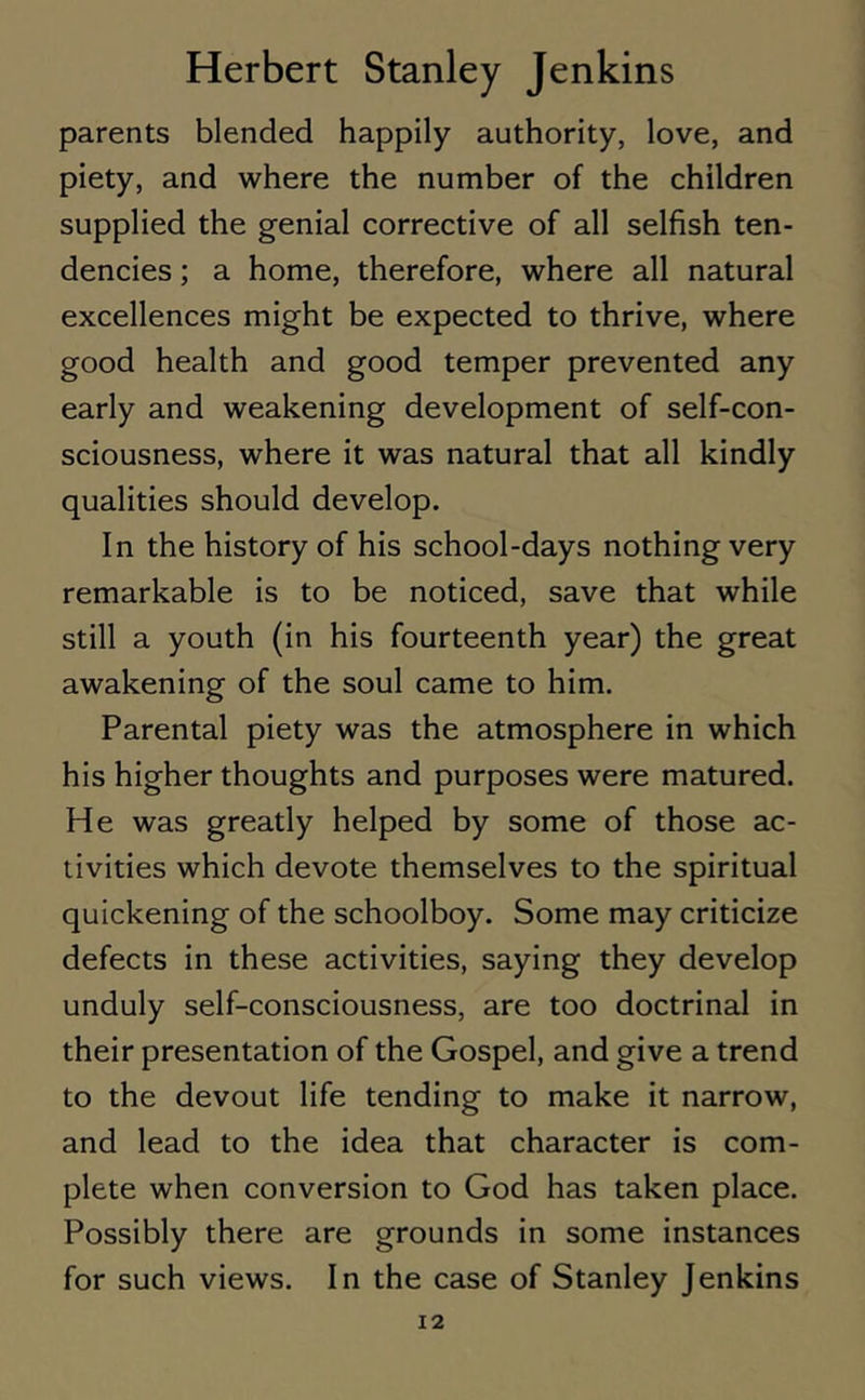 parents blended happily authority, love, and piety, and where the number of the children supplied the genial corrective of all selfish ten- dencies ; a home, therefore, where all natural excellences might be expected to thrive, where good health and good temper prevented any early and weakening development of self-con- sciousness, where it was natural that all kindly qualities should develop. In the history of his school-days nothing very remarkable is to be noticed, save that while still a youth (in his fourteenth year) the great awakening of the soul came to him. Parental piety was the atmosphere in which his higher thoughts and purposes were matured. He was greatly helped by some of those ac- tivities which devote themselves to the spiritual quickening of the schoolboy. Some may criticize defects in these activities, saying they develop unduly self-consciousness, are too doctrinal in their presentation of the Gospel, and give a trend to the devout life tending to make it narrow, and lead to the idea that character is com- plete when conversion to God has taken place. Possibly there are grounds in some instances for such views. In the case of Stanley Jenkins