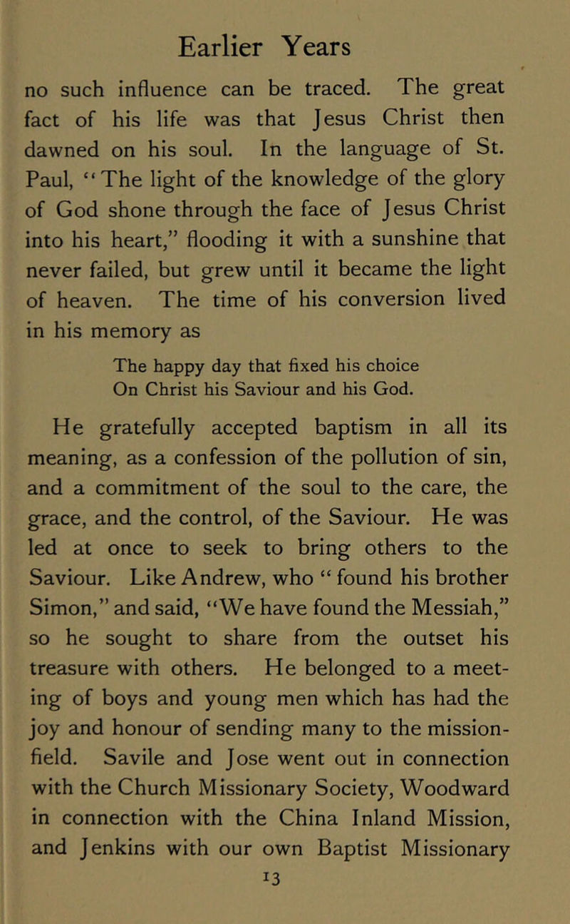 no such influence can be traced. The great fact of his life was that Jesus Christ then dawned on his soul. In the language of St. Paul, “The light of the knowledge of the glory of God shone through the face of Jesus Christ into his heart,” flooding it with a sunshine that never failed, but grew until it became the light of heaven. The time of his conversion lived in his memory as The happy day that fixed his choice On Christ his Saviour and his God. He gratefully accepted baptism in all its meaning, as a confession of the pollution of sin, and a commitment of the soul to the care, the grace, and the control, of the Saviour. He was led at once to seek to bring others to the Saviour. Like Andrew, who “ found his brother Simon,” and said, “We have found the Messiah,” so he sought to share from the outset his treasure with others. He belonged to a meet- ing of boys and young men which has had the joy and honour of sending many to the mission- field. Savile and Jose went out in connection with the Church Missionary Society, Woodward in connection with the China Inland Mission, and Jenkins with our own Baptist Missionary