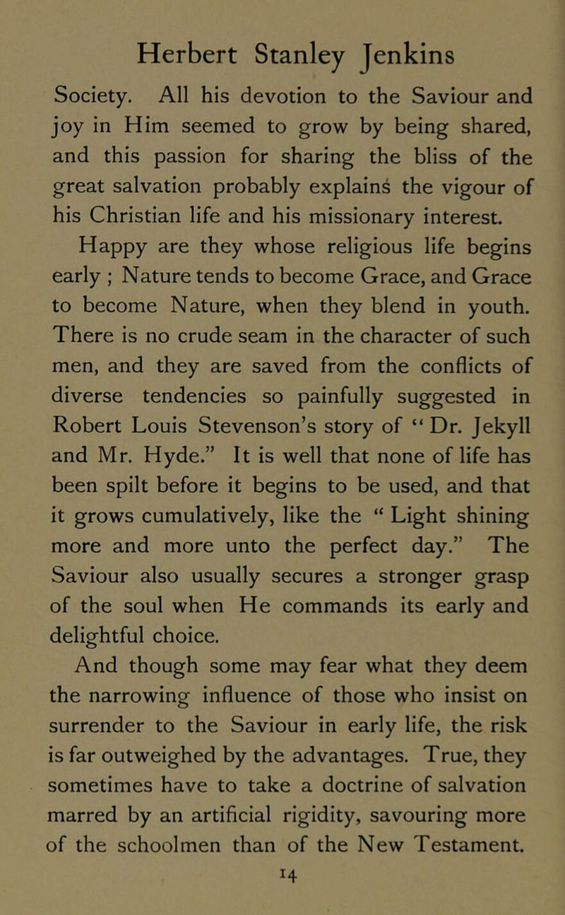 Society. All his devotion to the Saviour and joy in Him seemed to grow by being shared, and this passion for sharing the bliss of the great salvation probably explains the vigour of his Christian life and his missionary interest. Happy are they whose religious life begins early ; Nature tends to become Grace, and Grace to become Nature, when they blend in youth. There is no crude seam in the character of such men, and they are saved from the conflicts of diverse tendencies so painfully suggested in Robert Louis Stevenson’s story of “ Dr. Jekyll and Mr. Hyde.” It is well that none of life has been spilt before it begins to be used, and that it grows cumulatively, like the “ Light shining more and more unto the perfect day.” The Saviour also usually secures a stronger grasp of the soul when He commands its early and delightful choice. And though some may fear what they deem the narrowing influence of those who insist on surrender to the Saviour in early life, the risk is far outweighed by the advantages. True, they sometimes have to take a doctrine of salvation marred by an artificial rigidity, savouring more of the schoolmen than of the New Testament. H