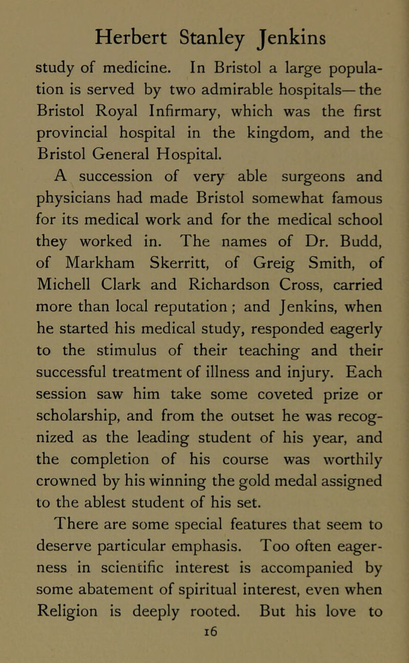study of medicine. In Bristol a large popula- tion is served by two admirable hospitals— the Bristol Royal Infirmary, which was the first provincial hospital in the kingdom, and the Bristol General Hospital. A succession of very able surgeons and physicians had made Bristol somewhat famous for its medical work and for the medical school they worked in. The names of Dr. Budd, of Markham Skerritt, of Greig Smith, of Michell Clark and Richardson Cross, carried more than local reputation ; and Jenkins, when he started his medical study, responded eagerly to the stimulus of their teaching and their successful treatment of illness and injury. Each session saw him take some coveted prize or scholarship, and from the outset he was recog- nized as the leading student of his year, and the completion of his course was worthily crowned by his winning the gold medal assigned to the ablest student of his set. There are some special features that seem to deserve particular emphasis. Too often eager- ness in scientific interest is accompanied by some abatement of spiritual interest, even when Religion is deeply rooted. But his love to