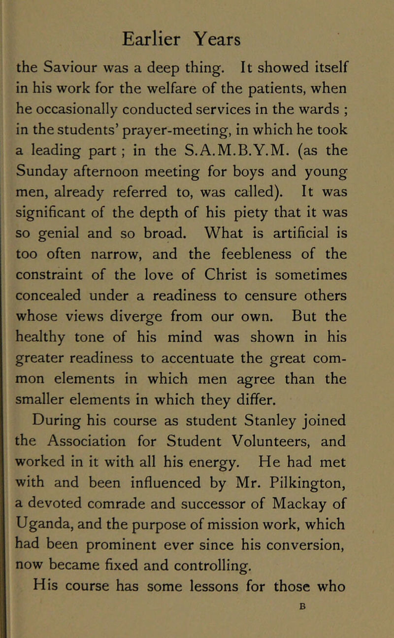 the Saviour was a deep thing. It showed itself in his work for the welfare of the patients, when he occasionally conducted services in the wards ; in the students’ prayer-meeting, in which he took a leading part ; in the S.A.M.B.Y.M. (as the Sunday afternoon meeting for boys and young men, already referred to, was called). It was significant of the depth of his piety that it was so genial and so broad. What is artificial is too often narrow, and the feebleness of the constraint of the love of Christ is sometimes concealed under a readiness to censure others whose views diverge from our own. But the healthy tone of his mind was shown in his greater readiness to accentuate the great com- mon elements in which men agree than the smaller elements in which they differ. During his course as student Stanley joined the Association for Student Volunteers, and worked in it with all his energy. He had met with and been influenced by Mr. Pilkington, a devoted comrade and successor of Mackay of Uganda, and the purpose of mission work, which had been prominent ever since his conversion, now became fixed and controlling. His course has some lessons for those who B