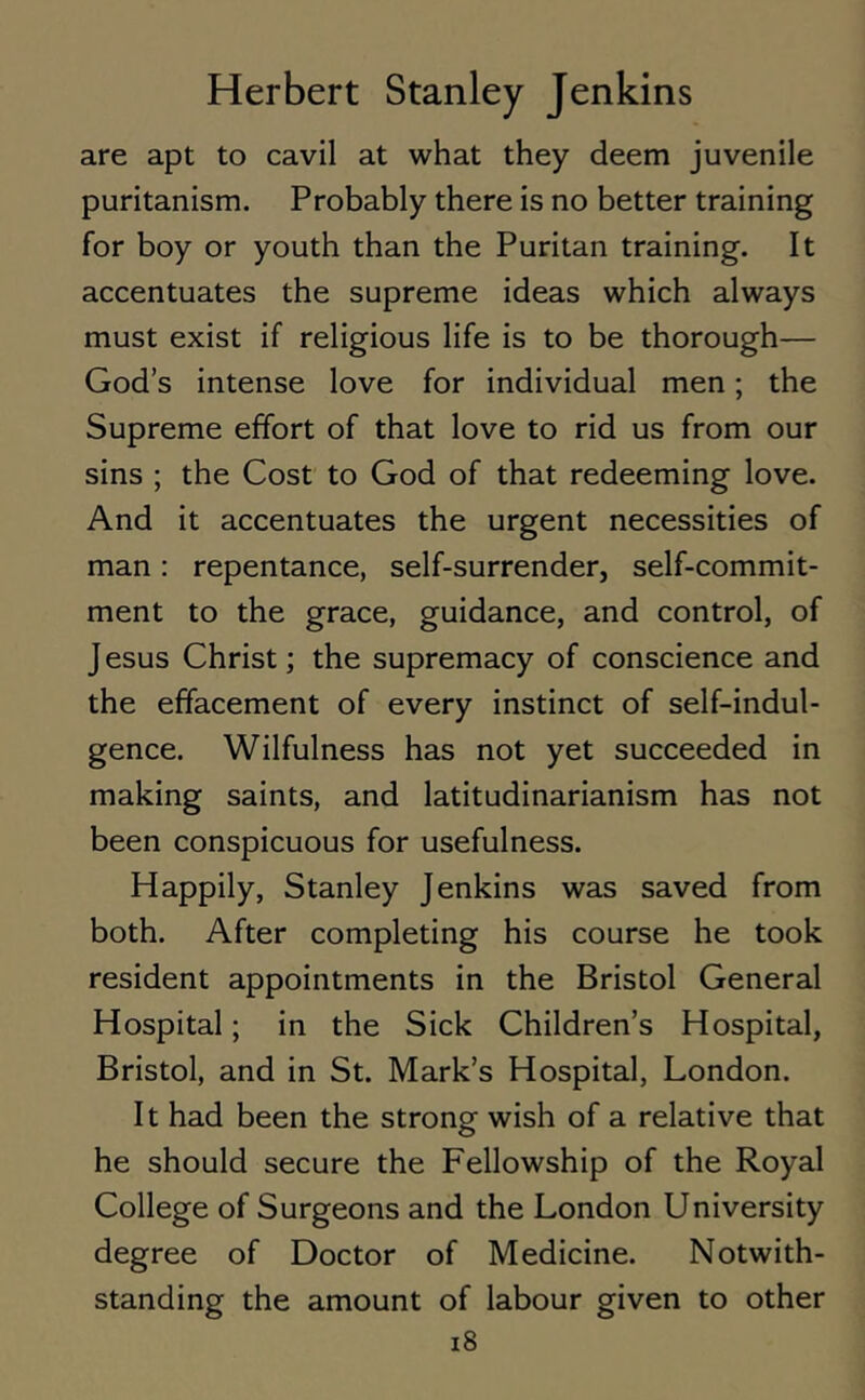 are apt to cavil at what they deem juvenile puritanism. Probably there is no better training for boy or youth than the Puritan training. It accentuates the supreme ideas which always must exist if religious life is to be thorough— God’s intense love for individual men; the Supreme effort of that love to rid us from our sins ; the Cost to God of that redeeming love. And it accentuates the urgent necessities of man: repentance, self-surrender, self-commit- ment to the grace, guidance, and control, of Jesus Christ; the supremacy of conscience and the effacement of every instinct of self-indul- gence. Wilfulness has not yet succeeded in making saints, and latitudinarianism has not been conspicuous for usefulness. Happily, Stanley Jenkins was saved from both. After completing his course he took resident appointments in the Bristol General Hospital; in the Sick Children’s Hospital, Bristol, and in St. Mark’s Hospital, London. It had been the strong wish of a relative that he should secure the Fellowship of the Royal College of Surgeons and the London University degree of Doctor of Medicine. Notwith- standing the amount of labour given to other