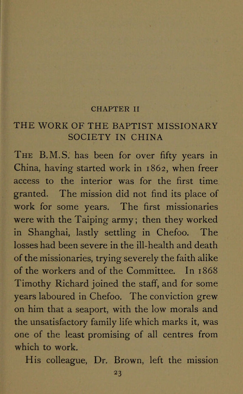THE WORK OF THE BAPTIST MISSIONARY SOCIETY IN CHINA The B.M.S. has been for over fifty years in China, having started work in 1862, when freer access to the interior was for the first time granted. The mission did not find its place of work for some years. The first missionaries were with the Taiping army; then they worked in Shanghai, lastly settling in Chefoo. The losses had been severe in the ill-health and death of the missionaries, trying severely the faith alike of the workers and of the Committee. In 1868 Timothy Richard joined the staff, and for some years laboured in Chefoo. The conviction grew on him that a seaport, with the low morals and the unsatisfactory family life which marks it, was one of the least promising of all centres from which to work. His colleague, Dr. Brown, left the mission
