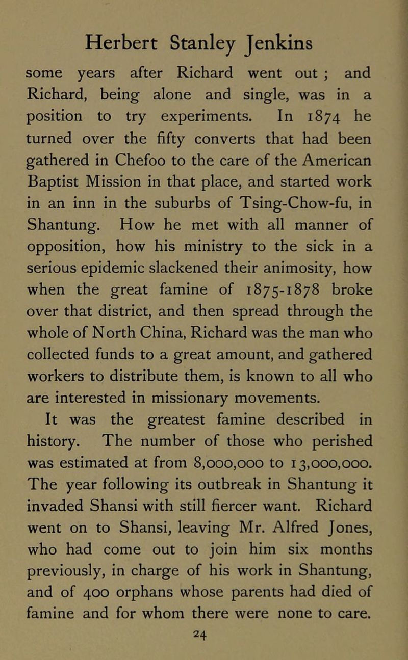 some years after Richard went out ; and Richard, being alone and single, was in a position to try experiments. In 1874 he turned over the fifty converts that had been gathered in Chefoo to the care of the American Baptist Mission in that place, and started work in an inn in the suburbs of Tsing-Chow-fu, in Shantung. How he met with all manner of opposition, how his ministry to the sick in a serious epidemic slackened their animosity, how when the great famine of 1875-1878 broke over that district, and then spread through the whole of North China, Richard was the man who collected funds to a great amount, and gathered workers to distribute them, is known to all who are interested in missionary movements. It was the greatest famine described in history. The number of those who perished was estimated at from 8,000,000 to 13,000,000. The year following its outbreak in Shantung it invaded Shansi with still fiercer want. Richard went on to Shansi, leaving Mr. Alfred Jones, who had come out to join him six months previously, in charge of his work in Shantung, and of 400 orphans whose parents had died of famine and for whom there were none to care.