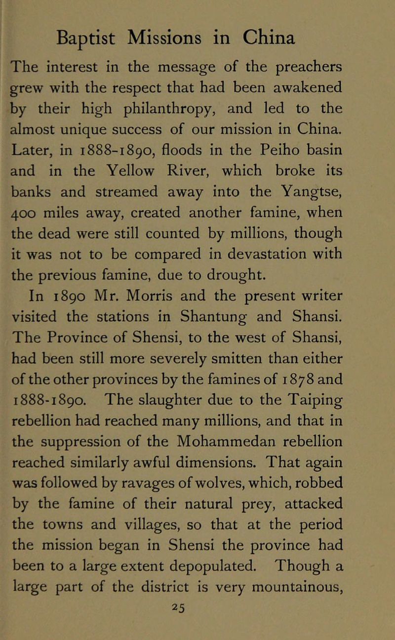 The interest in the message of the preachers grew with the respect that had been awakened by their high philanthropy, and led to the almost unique success of our mission in China. Later, in 1888-1890, floods in the Peiho basin and in the Yellow River, which broke its banks and streamed away into the Yangtse, 400 miles away, created another famine, when the dead were still counted by millions, though it was not to be compared in devastation with the previous famine, due to drought. In 1890 Mr. Morris and the present writer visited the stations in Shantung and Shansi. The Province of Shensi, to the west of Shansi, had been still more severely smitten than either of the other provinces by the famines of 1878 and 1888-1890. The slaughter due to the Taiping rebellion had reached many millions, and that in the suppression of the Mohammedan rebellion reached similarly awful dimensions. That again was followed by ravages of wolves, which, robbed by the famine of their natural prey, attacked the towns and villages, so that at the period the mission began in Shensi the province had been to a large extent depopulated. Though a large part of the district is very mountainous,