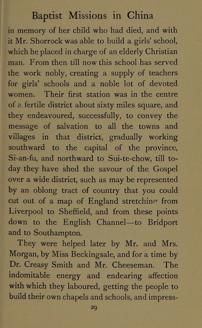 in memory of her child who had died, and with it Mr. Shorrock was able to build a girls’ school, which he placed in charge of an elderly Christian man. From then till now this school has served the work nobly, creating a supply of teachers for girls’ schools and a noble lot of devoted women. Their first station was in the centre of a fertile district about sixty miles square, and they endeavoured, successfully, to convey the message of salvation to all the towns and villages in that district, gradually working southward to the capital of the province, Si-an-fu, and northward to Sui-te-chow, till to- day they have shed the savour of the Gospel over a wide district, such as may be represented by an oblong tract of country that you could cut out of a map of England stretching from Liverpool to Sheffield, and from these points down to the English Channel—to Bridport and to Southampton. They were helped later by Mr. and Mrs. Morgan, by Miss Beckingsale, and for a time by Dr. Creasy Smith and Mr. Cheeseman. The indomitable energy and endearing affection with which they laboured, getting the people to build their own chapels and schools, and impress-