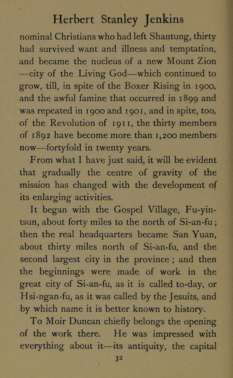 nominal Christians who had left Shantung, thirty had survived want and illness and temptation, and became the nucleus of a new Mount Zion —city of the Living God—which continued to grow, till, in spite of the Boxer Rising in 1900, and the awful famine that occurred in 1899 and was repeated in 1900 and 1901, and in spite, too, of the Revolution of 1911, the thirty members of 1892 have become more than 1,200 members now—fortyfold in twenty years. From what I have just said, it will be evident that gradually the centre of gravity of the mission has changed with the development of its enlarging activities. It began with the Gospel Village, Fu-yin- tsun, about forty miles to the north of Si-an-fu ; then the real headquarters became San Yuan, about thirty miles north of Si-an-fu, and the second largest city in the province ; and then the beginnings were made of work in the great city of Si-an-fu, as it is called to-day, or Hsi-ngan-fu, as it was called by the Jesuits, and by which name it is better known to history. To Moir Duncan chiefly belongs the opening of the work there. He was impressed with everything about it—its antiquity, the capital
