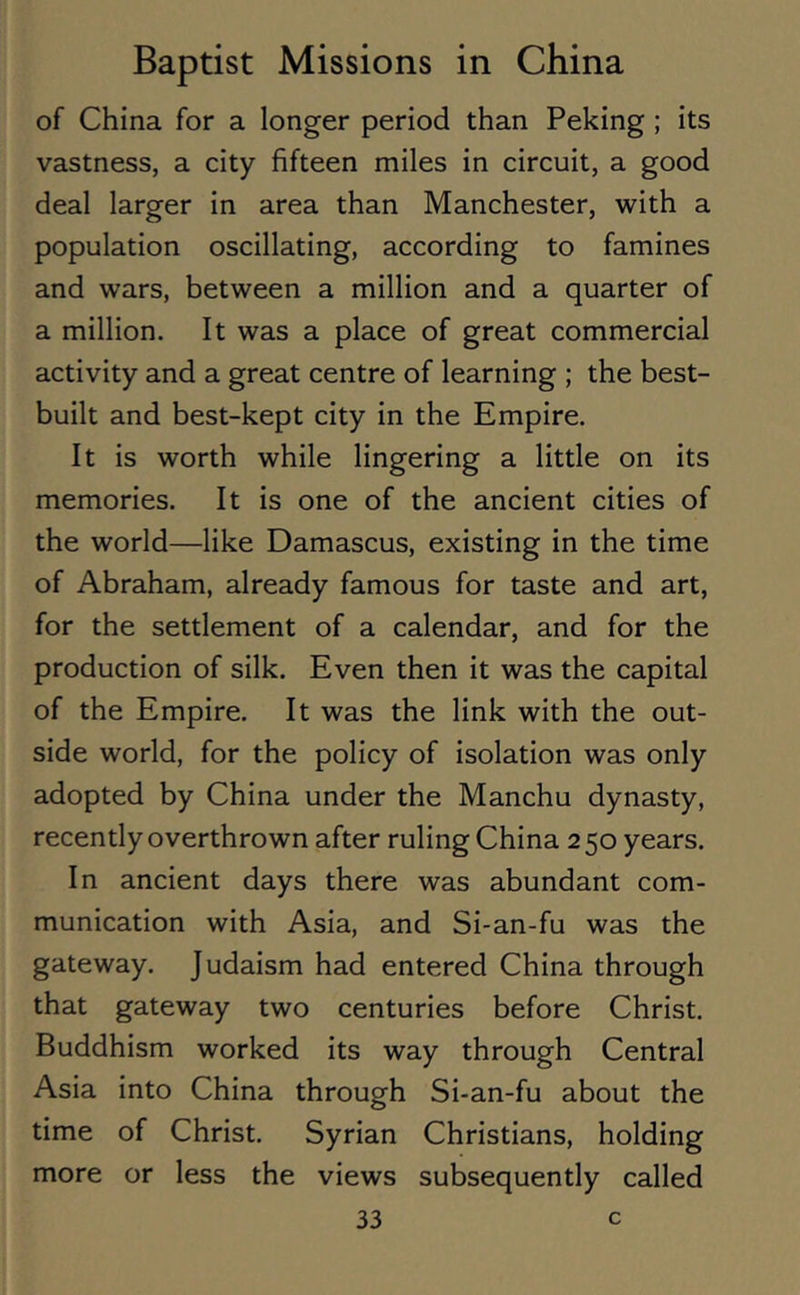 of China for a longer period than Peking ; its vastness, a city fifteen miles in circuit, a good deal larger in area than Manchester, with a population oscillating, according to famines and wars, between a million and a quarter of a million. It was a place of great commercial activity and a great centre of learning ; the best- built and best-kept city in the Empire. It is worth while lingering a little on its memories. It is one of the ancient cities of the world—like Damascus, existing in the time of Abraham, already famous for taste and art, for the settlement of a calendar, and for the production of silk. Even then it was the capital of the Empire. It was the link with the out- side world, for the policy of isolation was only adopted by China under the Manchu dynasty, recently overthrown after ruling China 2 50 years. In ancient days there was abundant com- munication with Asia, and Si-an-fu was the gateway. Judaism had entered China through that gateway two centuries before Christ. Buddhism worked its way through Central Asia into China through Si-an-fu about the time of Christ. Syrian Christians, holding more or less the views subsequently called