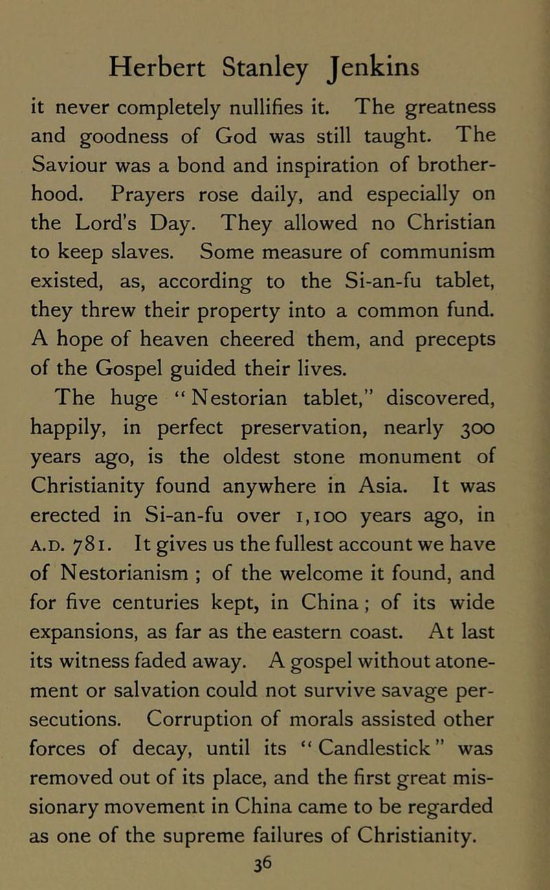 it never completely nullifies it. The greatness and goodness of God was still taught. The Saviour was a bond and inspiration of brother- hood. Prayers rose daily, and especially on the Lord’s Day. They allowed no Christian to keep slaves. Some measure of communism existed, as, according to the Si-an-fu tablet, they threw their property into a common fund. A hope of heaven cheered them, and precepts of the Gospel guided their lives. The huge “Nestorian tablet,” discovered, happily, in perfect preservation, nearly 300 years ago, is the oldest stone monument of Christianity found anywhere in Asia. It was erected in Si-an-fu over 1,100 years ago, in a.d. 781. It gives us the fullest account we have of Nestorianism ; of the welcome it found, and for five centuries kept, in China; of its wide expansions, as far as the eastern coast. At last its witness faded away. A gospel without atone- ment or salvation could not survive savage per- secutions. Corruption of morals assisted other forces of decay, until its “Candlestick” was removed out of its place, and the first great mis- sionary movement in China came to be regarded as one of the supreme failures of Christianity.