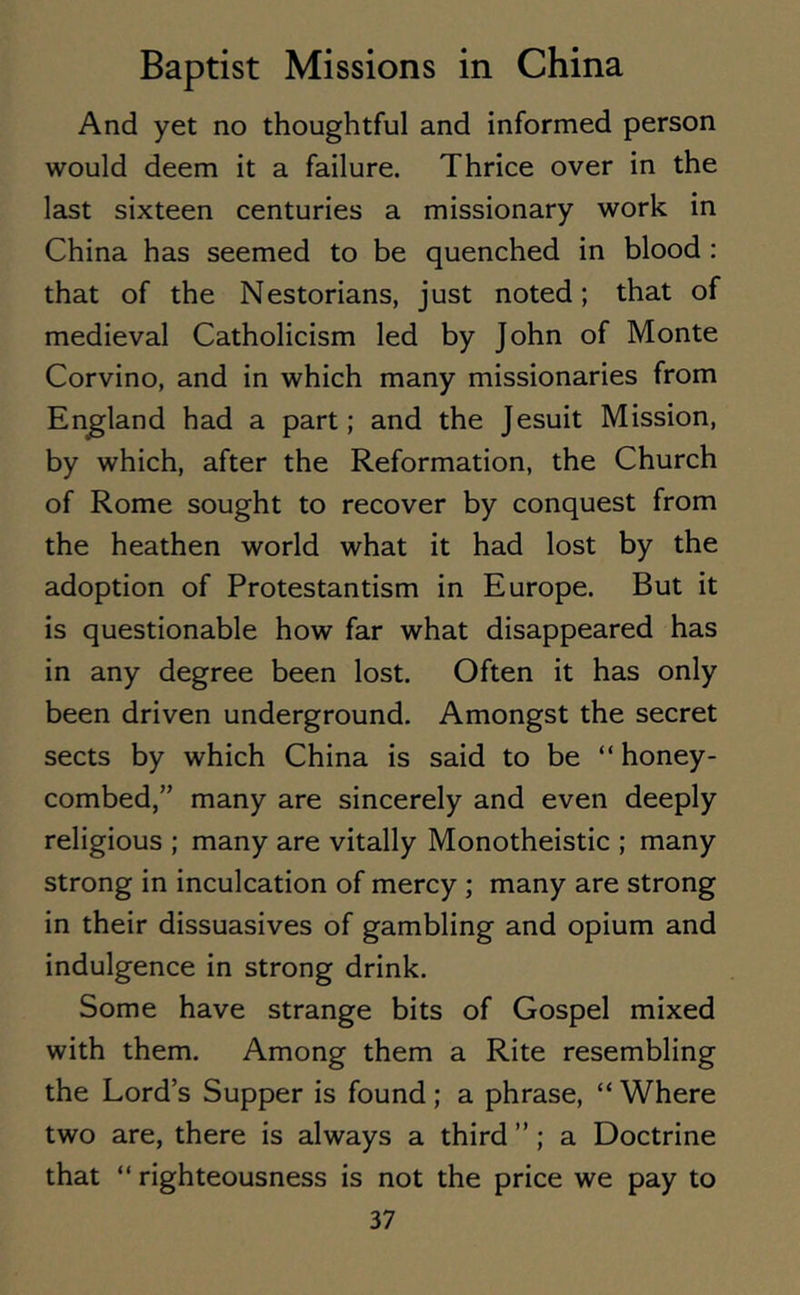 And yet no thoughtful and informed person would deem it a failure. Thrice over in the last sixteen centuries a missionary work in China has seemed to be quenched in blood : that of the Nestorians, just noted; that of medieval Catholicism led by John of Monte Corvino, and in which many missionaries from England had a part; and the Jesuit Mission, by which, after the Reformation, the Church of Rome sought to recover by conquest from the heathen world what it had lost by the adoption of Protestantism in Europe. But it is questionable how far what disappeared has in any degree been lost. Often it has only been driven underground. Amongst the secret sects by which China is said to be “ honey- combed,” many are sincerely and even deeply religious ; many are vitally Monotheistic ; many strong in inculcation of mercy ; many are strong in their dissuasives of gambling and opium and indulgence in strong drink. Some have strange bits of Gospel mixed with them. Among them a Rite resembling the Lord’s Supper is found; a phrase, “ Where two are, there is always a third ”; a Doctrine that “ righteousness is not the price we pay to