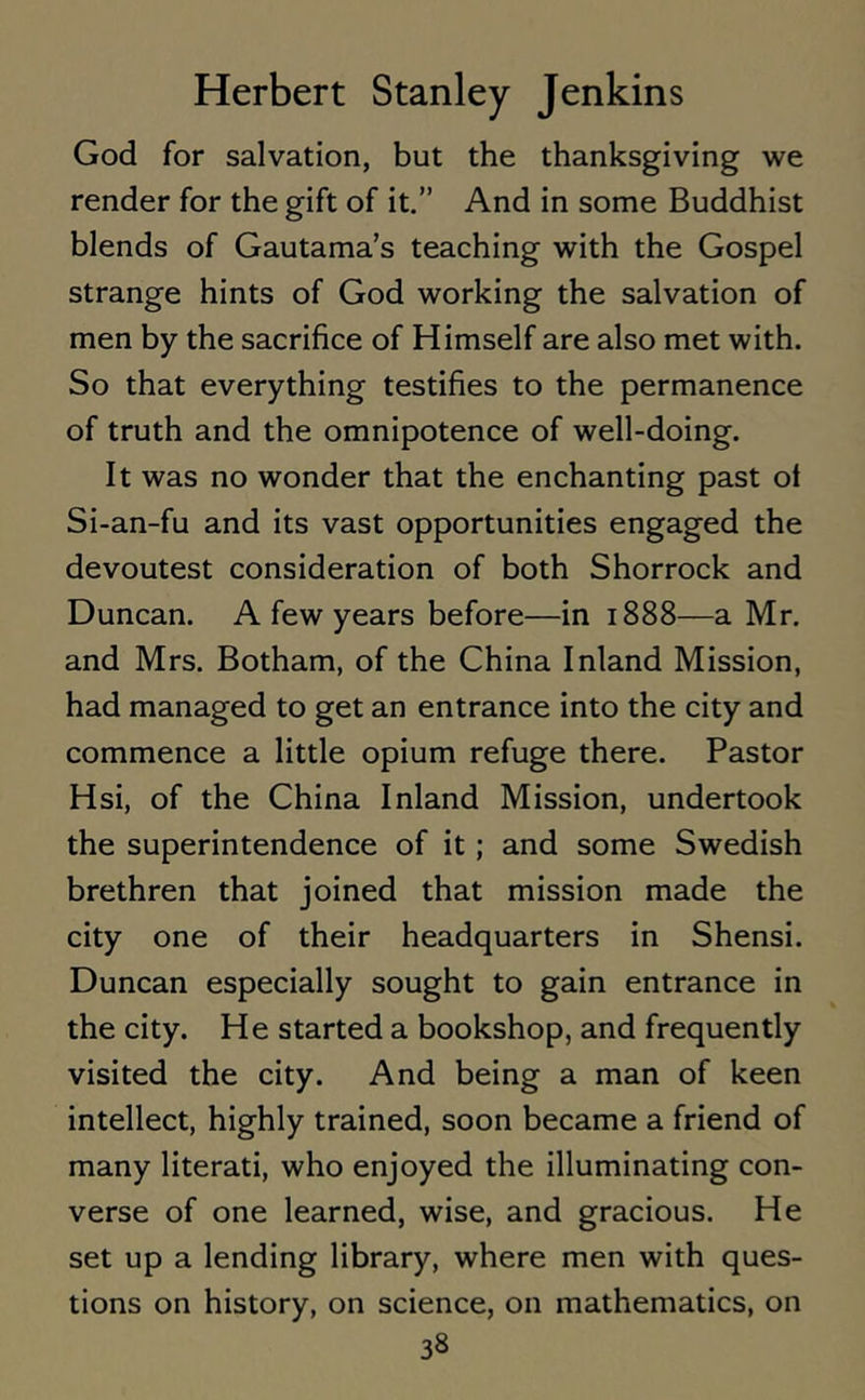 God for salvation, but the thanksgiving we render for the gift of it.” And in some Buddhist blends of Gautama’s teaching with the Gospel strange hints of God working the salvation of men by the sacrifice of Himself are also met with. So that everything testifies to the permanence of truth and the omnipotence of well-doing. It was no wonder that the enchanting past ol Si-an-fu and its vast opportunities engaged the devoutest consideration of both Shorrock and Duncan. A few years before—in 1888—a Mr. and Mrs. Botham, of the China Inland Mission, had managed to get an entrance into the city and commence a little opium refuge there. Pastor Hsi, of the China Inland Mission, undertook the superintendence of it ; and some Swedish brethren that joined that mission made the city one of their headquarters in Shensi. Duncan especially sought to gain entrance in the city. He started a bookshop, and frequently visited the city. And being a man of keen intellect, highly trained, soon became a friend of many literati, who enjoyed the illuminating con- verse of one learned, wise, and gracious. He set up a lending library, where men with ques- tions on history, on science, on mathematics, on