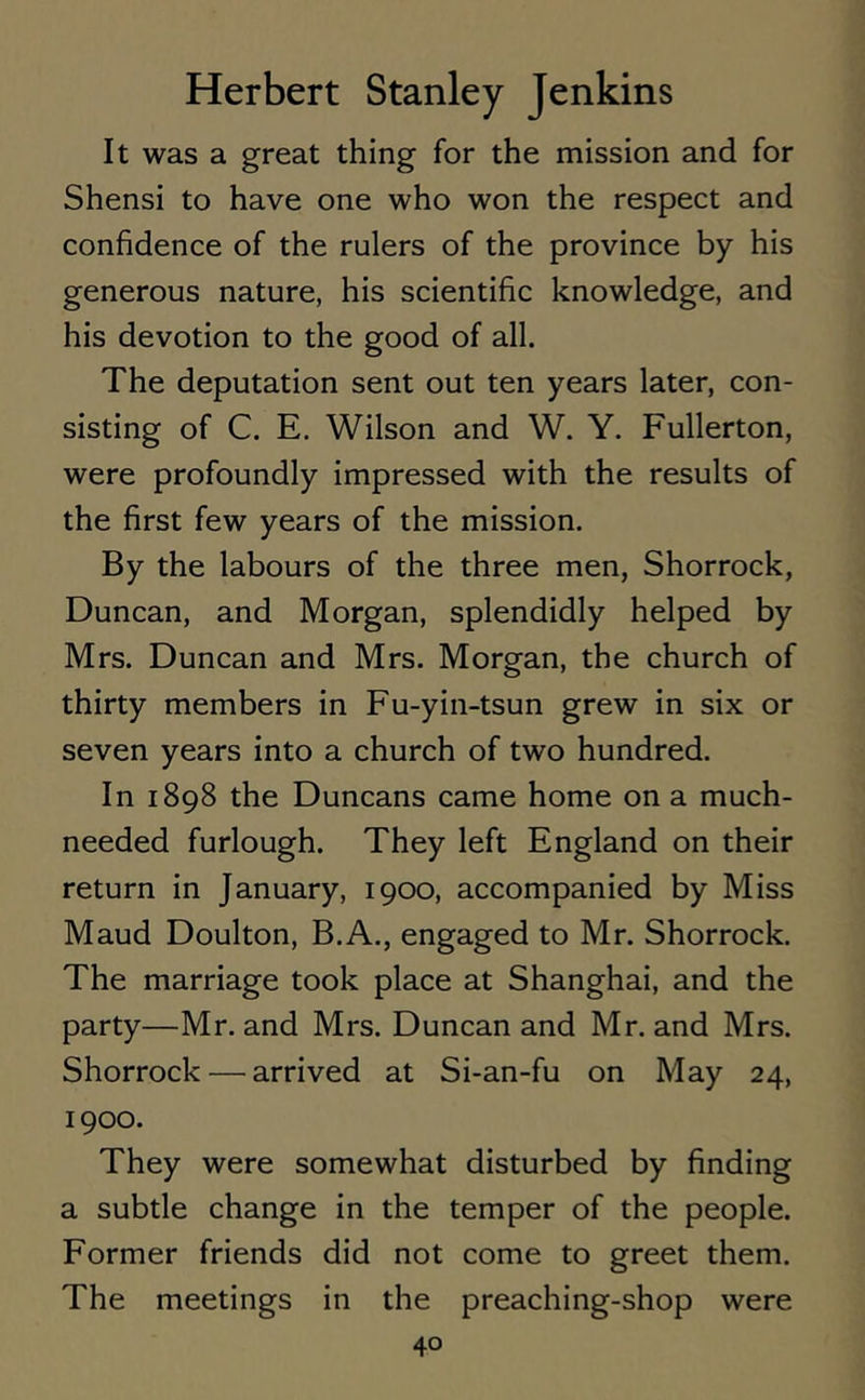 It was a great thing for the mission and for Shensi to have one who won the respect and confidence of the rulers of the province by his generous nature, his scientific knowledge, and his devotion to the good of all. The deputation sent out ten years later, con- sisting of C. E. Wilson and W. Y. Fullerton, were profoundly impressed with the results of the first few years of the mission. By the labours of the three men, Shorrock, Duncan, and Morgan, splendidly helped by Mrs. Duncan and Mrs. Morgan, the church of thirty members in Fu-yin-tsun grew in six or seven years into a church of two hundred. In 1898 the Duncans came home on a much- needed furlough. They left England on their return in January, 1900, accompanied by Miss Maud Doulton, B.A., engaged to Mr. Shorrock. The marriage took place at Shanghai, and the party—Mr. and Mrs. Duncan and Mr. and Mrs. Shorrock — arrived at Si-an-fu on May 24, 1900. They were somewhat disturbed by finding a subtle change in the temper of the people. Former friends did not come to greet them. The meetings in the preaching-shop were