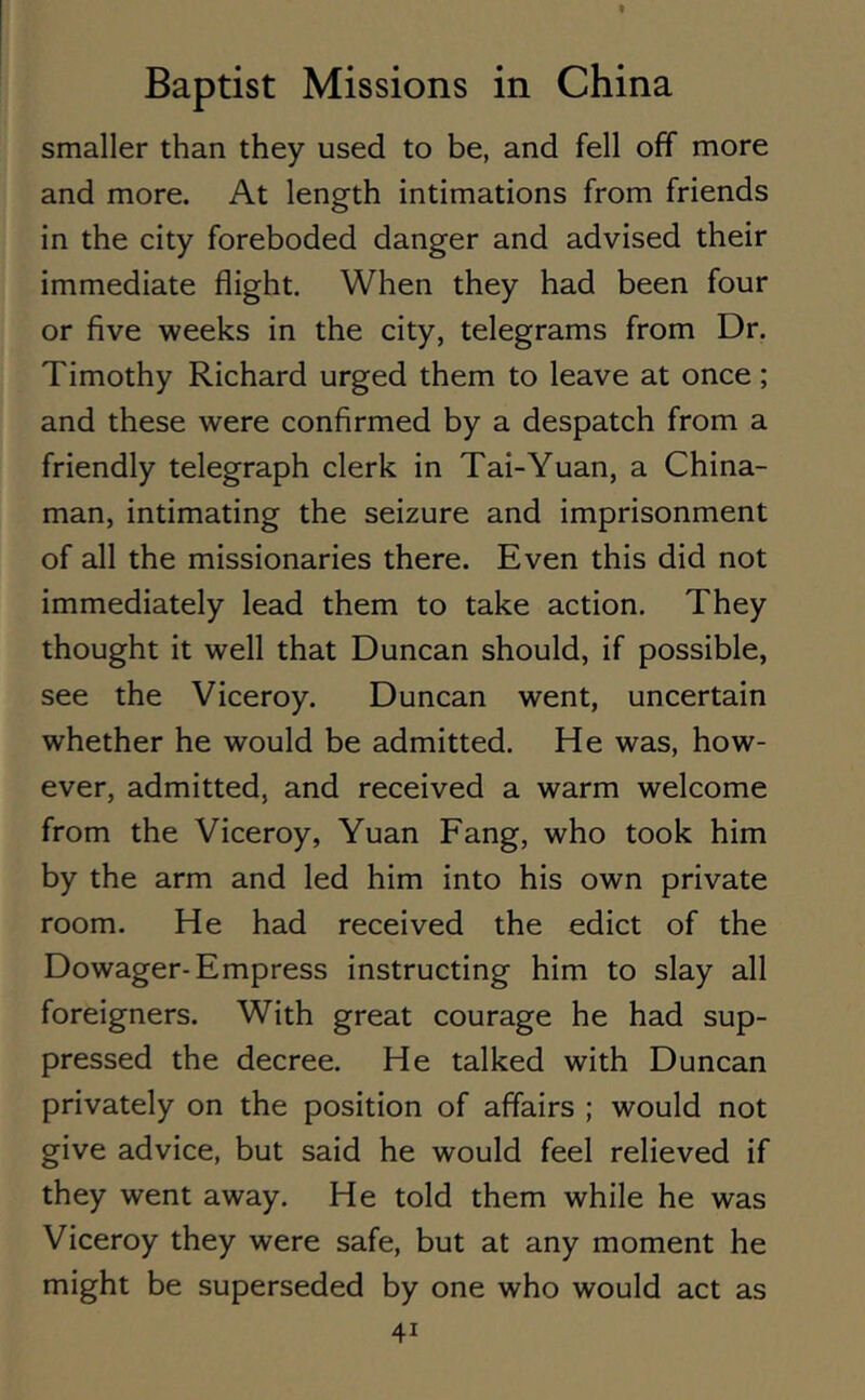 smaller than they used to be, and fell off more and more. At length intimations from friends in the city foreboded danger and advised their immediate flight. When they had been four or five weeks in the city, telegrams from Dr. Timothy Richard urged them to leave at once; and these were confirmed by a despatch from a friendly telegraph clerk in Tai-Yuan, a China- man, intimating the seizure and imprisonment of all the missionaries there. Even this did not immediately lead them to take action. They thought it well that Duncan should, if possible, see the Viceroy. Duncan went, uncertain whether he would be admitted. He was, how- ever, admitted, and received a warm welcome from the Viceroy, Yuan Fang, who took him by the arm and led him into his own private room. He had received the edict of the Dowager-Empress instructing him to slay all foreigners. With great courage he had sup- pressed the decree. He talked with Duncan privately on the position of affairs ; would not give advice, but said he would feel relieved if they went away. He told them while he was Viceroy they were safe, but at any moment he might be superseded by one who would act as