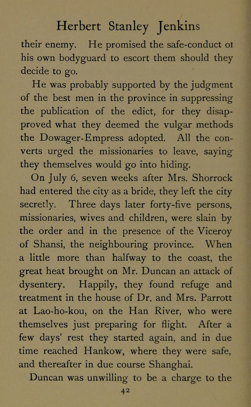 their enemy. He promised the safe-conduct ol his own bodyguard to escort them should they decide to go. He was probably supported by the judgment of the best men in the province in suppressing the publication of the edict, for they disap- proved what they deemed the vulgar methods the Dowager-Empress adopted. All the con- verts urged the missionaries to leave, saying they themselves would go into hiding. On July 6, seven weeks after Mrs. Shorrock had entered the city as a bride, they left the city secretly. Three days later forty-five persons, missionaries, wives and children, were slain by the order and in the presence of the Viceroy of Shansi, the neighbouring province. When a little more than halfway to the coast, the great heat brought on Mr. Duncan an attack of dysentery. Happily, they found refuge and treatment in the house of Dr. and Mrs. Parrott at Lao-ho-kou, on the Han River, who were themselves just preparing for flight. After a few days’ rest they started again, and in due time reached Hankow, where they were safe, and thereafter in due course Shanghai. Duncan was unwilling to be a charge to the