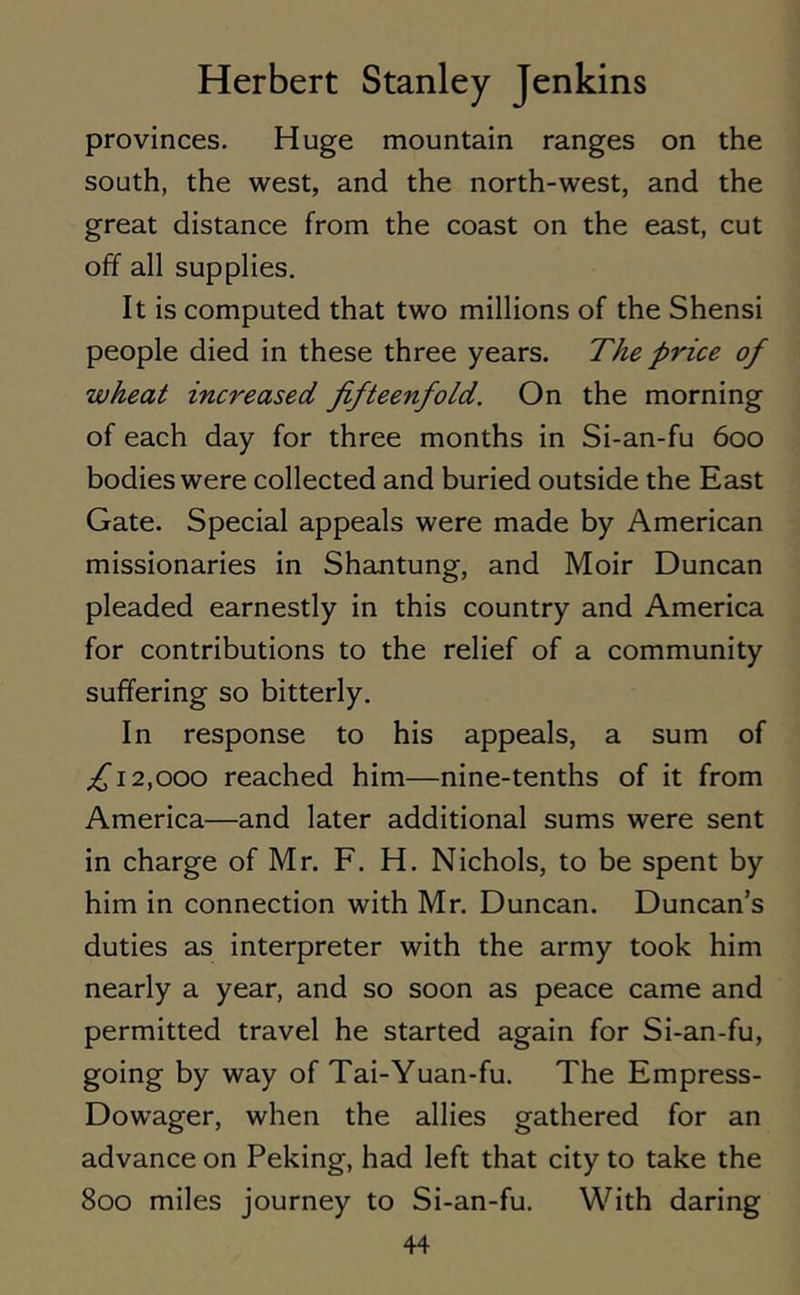 provinces. Huge mountain ranges on the south, the west, and the north-west, and the great distance from the coast on the east, cut off all supplies. It is computed that two millions of the Shensi people died in these three years. The price of wheat increased fifteenfold. On the morning of each day for three months in Si-an-fu 600 bodies were collected and buried outside the East Gate. Special appeals were made by American missionaries in Shantung, and Moir Duncan pleaded earnestly in this country and America for contributions to the relief of a community suffering so bitterly. In response to his appeals, a sum of ,£12,000 reached him—nine-tenths of it from America—and later additional sums were sent in charge of Mr. F. H. Nichols, to be spent by him in connection with Mr. Duncan. Duncan’s duties as interpreter with the army took him nearly a year, and so soon as peace came and permitted travel he started again for Si-an-fu, going by way of Tai-Yuan-fu. The Empress- Dowager, when the allies gathered for an advance on Peking, had left that city to take the 800 miles journey to Si-an-fu. With daring