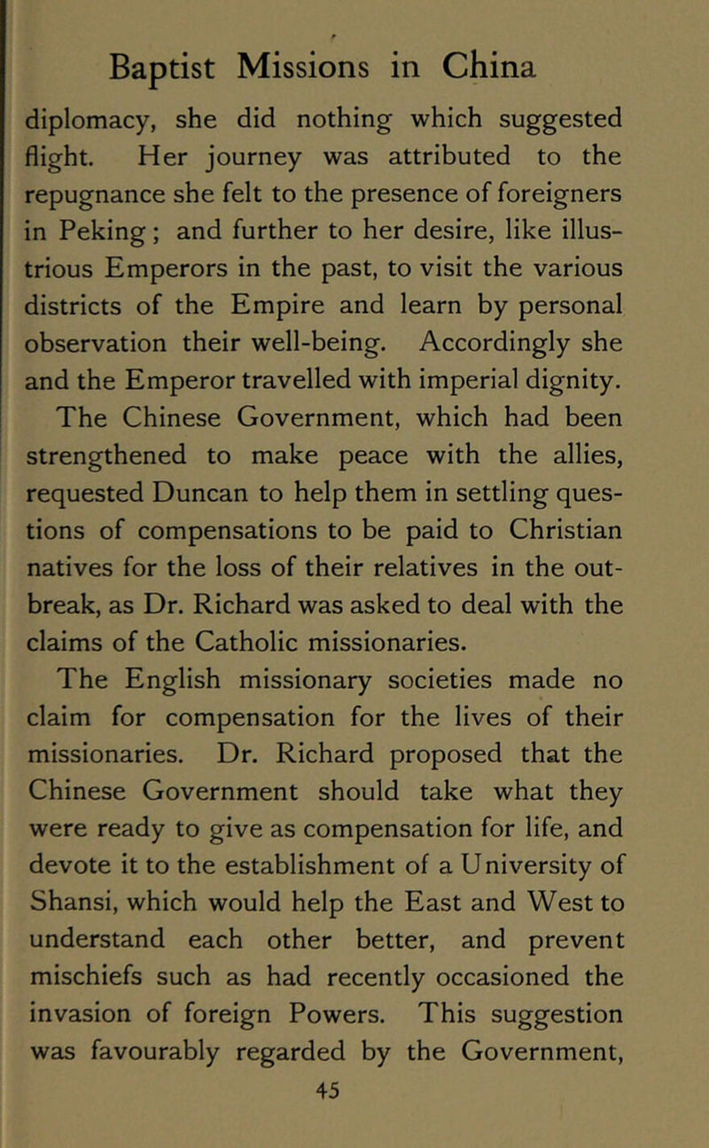 diplomacy, she did nothing which suggested flight. Her journey was attributed to the repugnance she felt to the presence of foreigners in Peking; and further to her desire, like illus- trious Emperors in the past, to visit the various districts of the Empire and learn by personal observation their well-being. Accordingly she and the Emperor travelled with imperial dignity. The Chinese Government, which had been strengthened to make peace with the allies, requested Duncan to help them in settling ques- tions of compensations to be paid to Christian natives for the loss of their relatives in the out- break, as Dr. Richard was asked to deal with the claims of the Catholic missionaries. The English missionary societies made no claim for compensation for the lives of their missionaries. Dr. Richard proposed that the Chinese Government should take what they were ready to give as compensation for life, and devote it to the establishment of a University of Shansi, which would help the East and West to understand each other better, and prevent mischiefs such as had recently occasioned the invasion of foreign Powers. This suggestion was favourably regarded by the Government,
