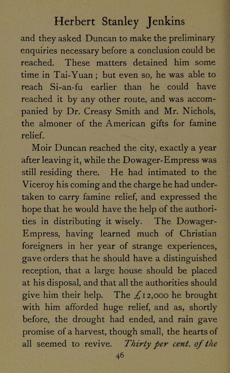 and they asked Duncan to make the preliminary enquiries necessary before a conclusion could be reached. These matters detained him some time in Tai-Yuan ; but even so, he was able to reach Si-an-fu earlier than he could have reached it by any other route, and was accom- panied by Dr. Creasy Smith and Mr. Nichols, the almoner of the American gifts for famine relief. Moir Duncan reached the city, exactly a year after leaving it, while the Dowager-Empress was still residing there. He had intimated to the Viceroy his coming and the charge he had under- taken to carry famine relief, and expressed the hope that he would have the help of the authori- ties in distributing it wisely. The Dowager- Empress, having learned much of Christian foreigners in her year of strange experiences, gave orders that he should have a distinguished reception, that a large house should be placed at his disposal, and that all the authorities should give him their help. The ,£12,000 he brought with him afforded huge relief, and as, shortly before, the drought had ended, and rain gave promise of a harvest, though small, the hearts of all seemed to revive. Thirty per cent, of the