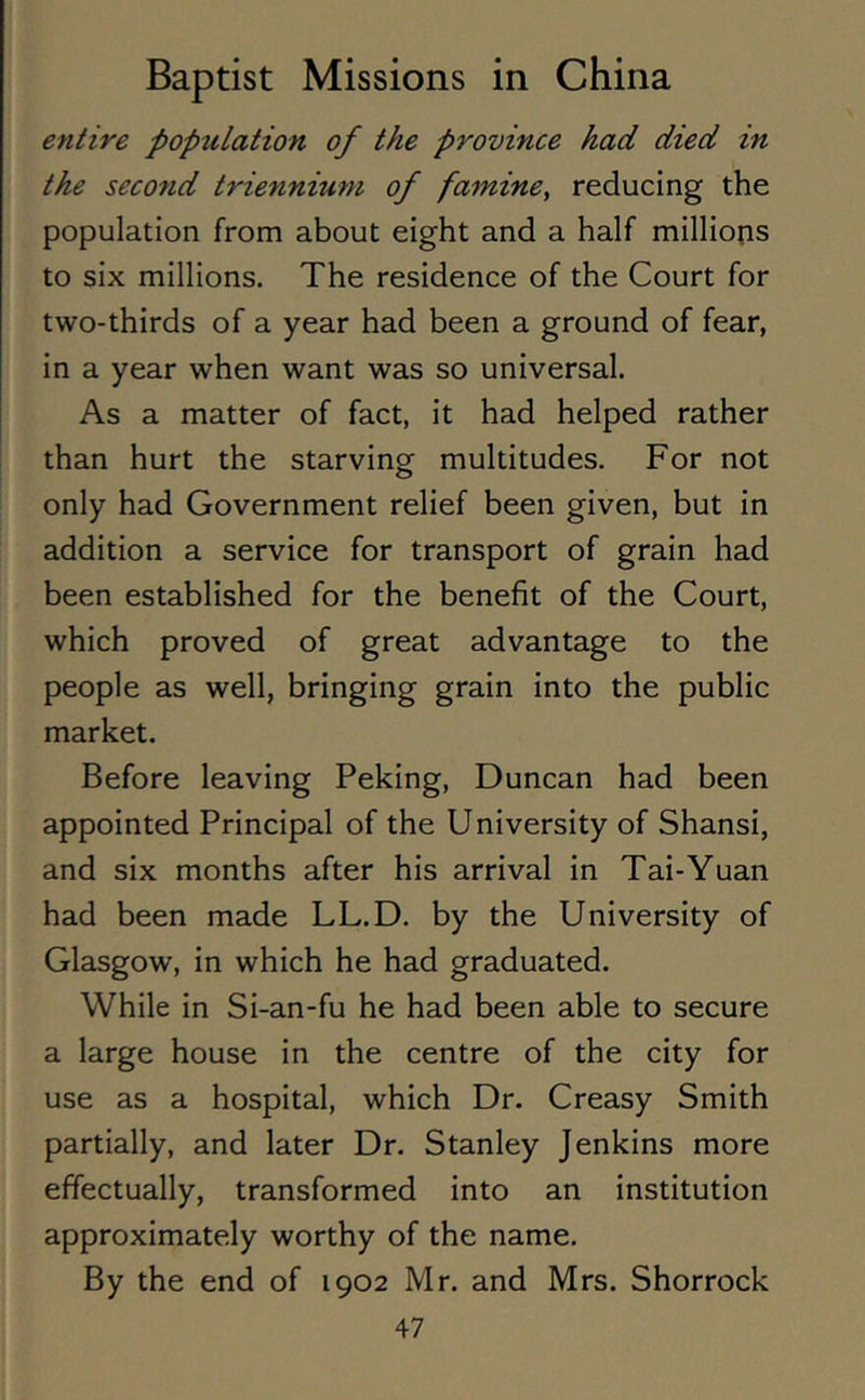 entire population of the province had died in the second triennium of famine, reducing the population from about eight and a half millions to six millions. The residence of the Court for two-thirds of a year had been a ground of fear, in a year when want was so universal. As a matter of fact, it had helped rather than hurt the starving multitudes. For not only had Government relief been given, but in addition a service for transport of grain had been established for the benefit of the Court, which proved of great advantage to the people as well, bringing grain into the public market. Before leaving Peking, Duncan had been appointed Principal of the University of Shansi, and six months after his arrival in Tai-Yuan had been made LL.D. by the University of Glasgow, in which he had graduated. While in Si-an-fu he had been able to secure a large house in the centre of the city for use as a hospital, which Dr. Creasy Smith partially, and later Dr. Stanley Jenkins more effectually, transformed into an institution approximately worthy of the name. By the end of 1902 Mr. and Mrs. Shorrock
