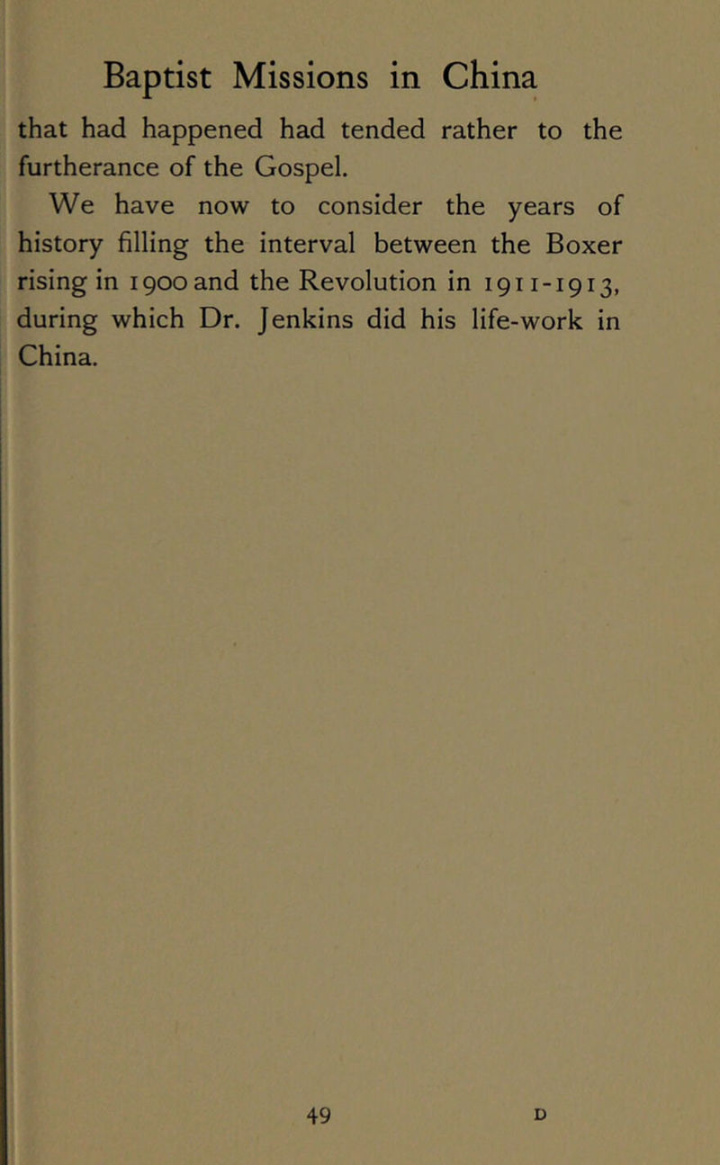 that had happened had tended rather to the furtherance of the Gospel. We have now to consider the years of history filling the interval between the Boxer rising in 1900 and the Revolution in 1911-1913, during which Dr. Jenkins did his life-work in China.