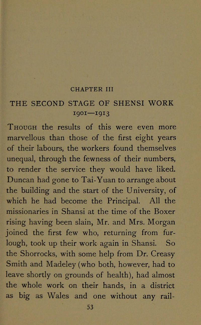 THE SECOND STAGE OF SHENSI WORK 1901—1913 Though the results of this were even more marvellous than those of the first eight years of their labours, the workers found themselves unequal, through the fewness of their numbers, to render the service they would have liked. Duncan had gone to Tai-Yuan to arrange about the building and the start of the University, of which he had become the Principal. All the missionaries in Shansi at the time of the Boxer rising having been slain, Mr. and Mrs. Morgan joined the first few who, returning from fur- lough, took up their work again in Shansi. So the Shorrocks, with some help from Dr. Creasy Smith and Madeley (who both, however, had to leave shortly on grounds of health), had almost the whole work on their hands, in a district as big as Wales and one without any rail-