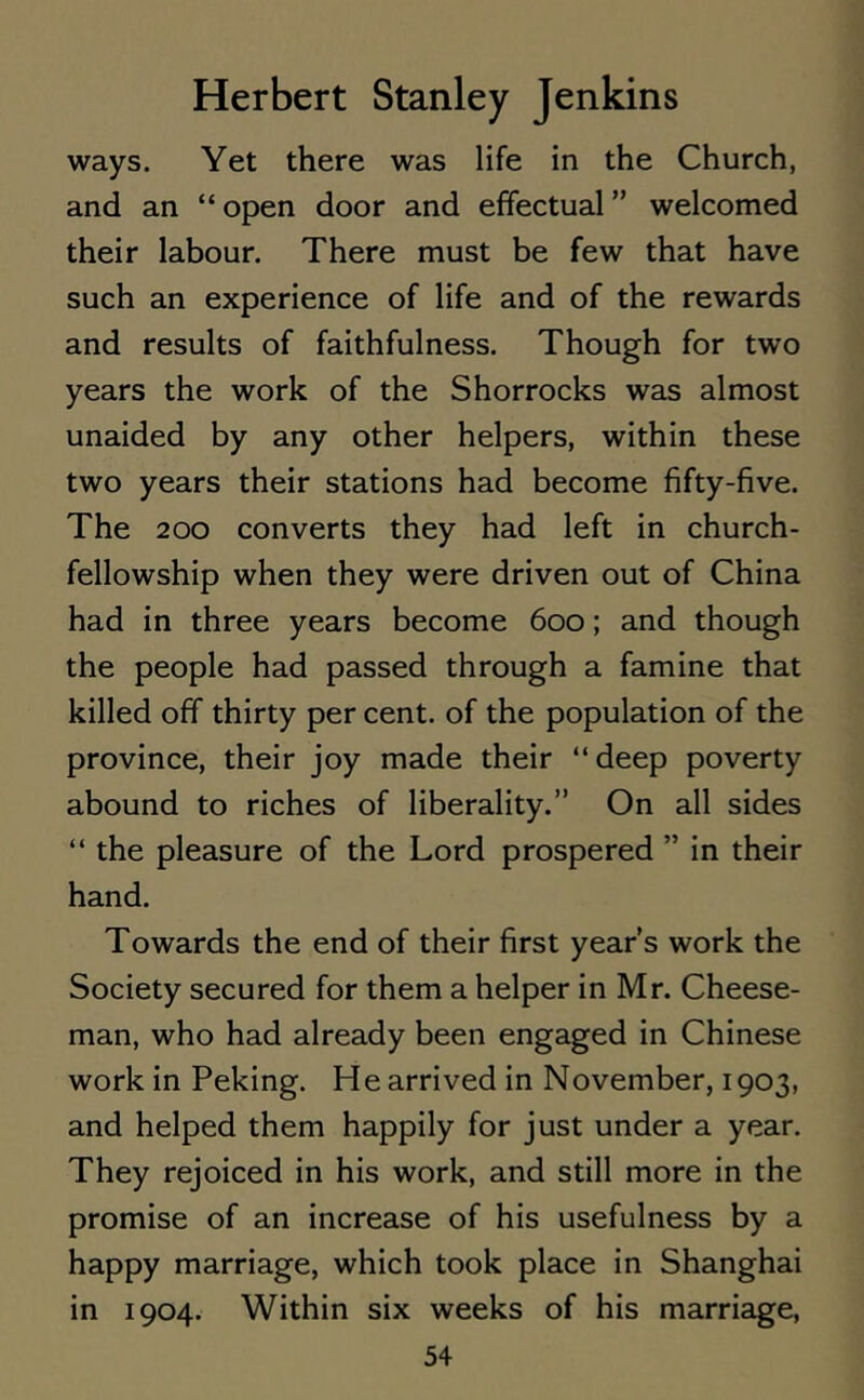ways. Yet there was life in the Church, and an “ open door and effectual ” welcomed their labour. There must be few that have such an experience of life and of the rewards and results of faithfulness. Though for two years the work of the Shorrocks was almost unaided by any other helpers, within these two years their stations had become fifty-five. The 200 converts they had left in church- fellowship when they were driven out of China had in three years become 600; and though the people had passed through a famine that killed off thirty per cent, of the population of the province, their joy made their “deep poverty abound to riches of liberality.” On all sides “ the pleasure of the Lord prospered ” in their hand. Towards the end of their first year’s work the Society secured for them a helper in Mr. Cheese- man, who had already been engaged in Chinese work in Peking. He arrived in November, 1903, and helped them happily for just under a year. They rejoiced in his work, and still more in the promise of an increase of his usefulness by a happy marriage, which took place in Shanghai in 1904. Within six weeks of his marriage,