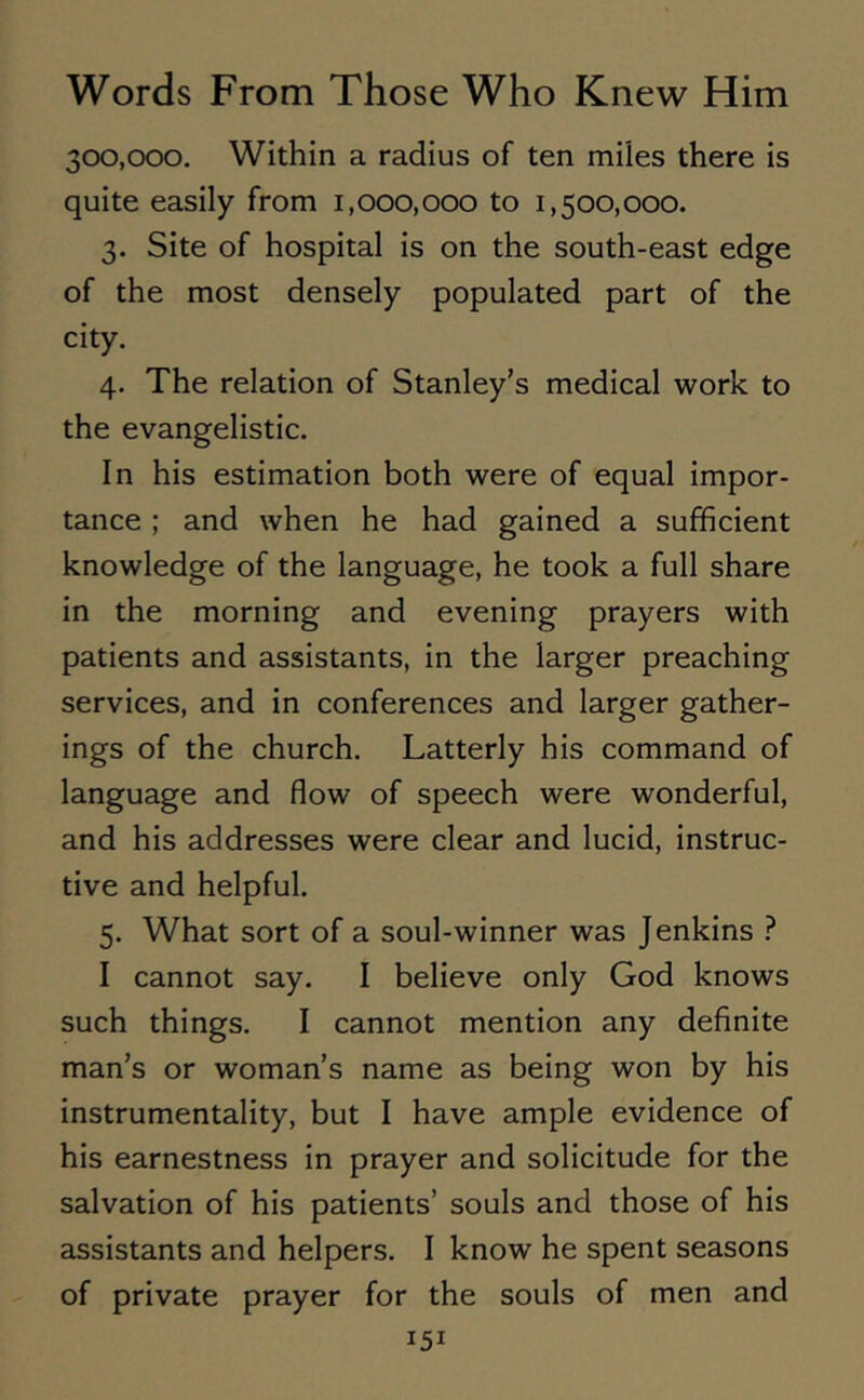 300,000. Within a radius of ten miles there is quite easily from 1,000,000 to 1,500,000. 3. Site of hospital is on the south-east edge of the most densely populated part of the city. 4. The relation of Stanley’s medical work to the evangelistic. In his estimation both were of equal impor- tance ; and when he had gained a sufficient knowledge of the language, he took a full share in the morning and evening prayers with patients and assistants, in the larger preaching services, and in conferences and larger gather- ings of the church. Latterly his command of language and flow of speech were wonderful, and his addresses were clear and lucid, instruc- tive and helpful. 5. What sort of a soul-winner was Jenkins ? I cannot say. I believe only God knows such things. I cannot mention any definite man’s or woman’s name as being won by his instrumentality, but I have ample evidence of his earnestness in prayer and solicitude for the salvation of his patients’ souls and those of his assistants and helpers. I know he spent seasons of private prayer for the souls of men and