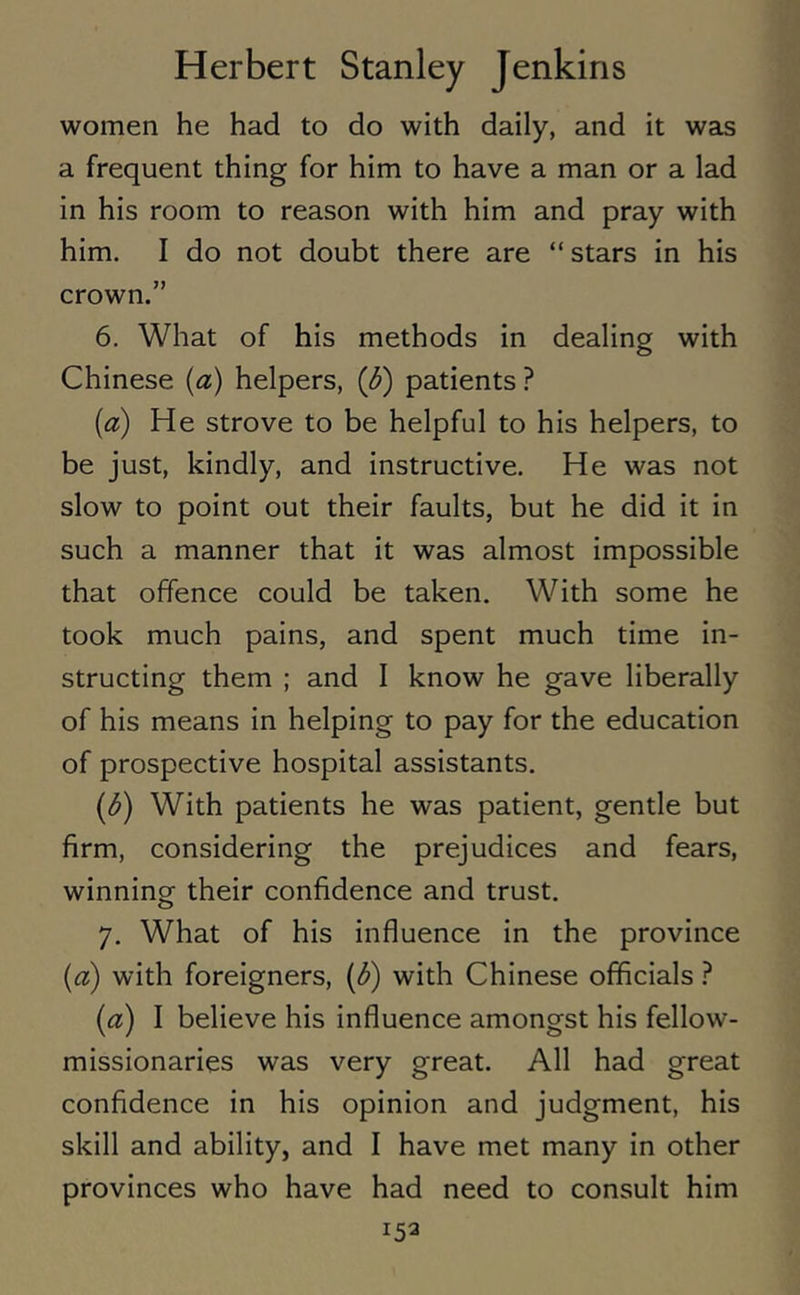 women he had to do with daily, and it was a frequent thing for him to have a man or a lad in his room to reason with him and pray with him. I do not doubt there are “ stars in his crown.” 6. What of his methods in dealing with Chinese (a) helpers, (b) patients ? (a) He strove to be helpful to his helpers, to be just, kindly, and instructive. He was not slow to point out their faults, but he did it in such a manner that it was almost impossible that offence could be taken. With some he took much pains, and spent much time in- structing them ; and I know he gave liberally of his means in helping to pay for the education of prospective hospital assistants. (b) With patients he was patient, gentle but firm, considering the prejudices and fears, winning their confidence and trust. 7. What of his influence in the province (a) with foreigners, (b) with Chinese officials ? (a) I believe his influence amongst his fellow- missionaries was very great. All had great confidence in his opinion and judgment, his skill and ability, and I have met many in other provinces who have had need to consult him