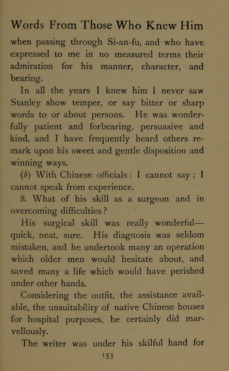 when passing through Si-an-fu, and who have expressed to me in no measured terms their admiration for his manner, character, and bearing. In all the years I knew him I never saw Stanley show temper, or say bitter or sharp words to or about persons. He was wonder- fully patient and forbearing, persuasive and kind, and I have frequently heard others re- mark upon his sweet and gentle disposition and winning ways. (b) With Chinese officials : I cannot say ; I cannot speak from experience. 8. What of his skill as a surgeon and in overcoming difficulties ? His surgical skill was really wonderful— quick, neat, sure. His diagnosis was seldom mistaken, and he undertook many an operation which older men would hesitate about, and saved many a life which would have perished under other hands. Considering the outfit, the assistance avail- able, the unsuitability of native Chinese houses for hospital purposes, he certainly did mar- vellously. The writer was under his skilful hand for i53