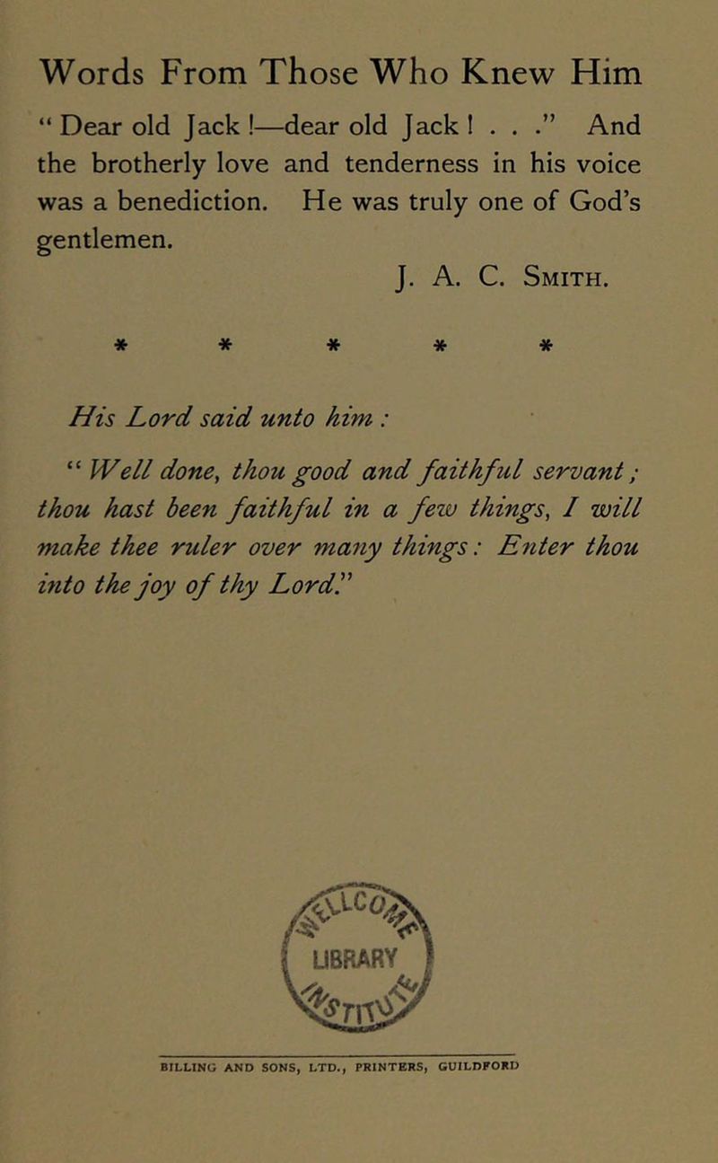 “ Dear old Jack !—dear old Jack I . . And the brotherly love and tenderness in his voice was a benediction. He was truly one of God’s gentlemen. J. A. C. Smith. ***** His Lord said unto him : “ Well done, thou good and faithful servant; thou hast been faithful in a few things, I will make thee ruler over many things: Enter thou into the joy of thy Lord.” BILLING AND SONS, LTD., PRINTERS, GUILDFORD