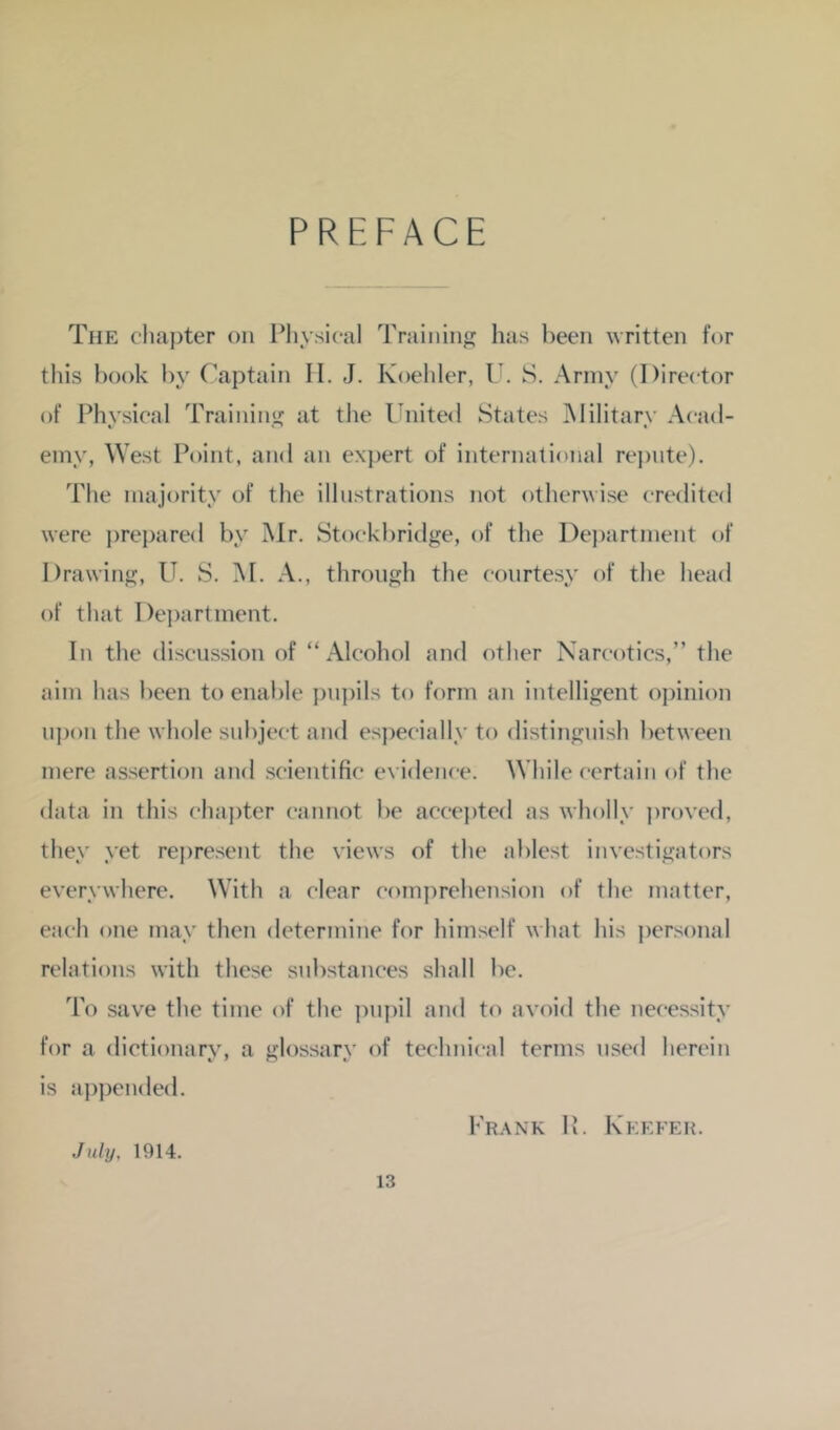 PREFACE The chaj)ter on Pliysical Training has been written for this book by Captain II. J. Koehler, U. S. Army (Director of Physical Trainin<jr at the l'nite<l States Military Acad- einy, West Point, and an exjiert of international rej)nte). The majority of the illustrations not otherwise credited were ])repared by Mr. Stockbridge, of the Dej)artment of Drawing, U. S. M. A., through the courtesy of the head of that De])artment. In the discussion of “Alcohol and other Narcotics,” the aim has been to enable pupils to form an intelligent opinion upon the whole subject and e.specially to distinguish between mere assertion and scientific eyidence. While certain of the data in this chai)ter cannot be accei)tcd as wholly proyed, they yet rej)resent the yiews of the ablest inyestigators every where. With a clear comprehension of the matter, each one may then determine for himself what his personal relations with these substances shall be. To save the time of the pu])il and to avoid the necessity for a dictionary, a glossary of technical terms used herein is appended. Frank P. Keefer. July, 1914.