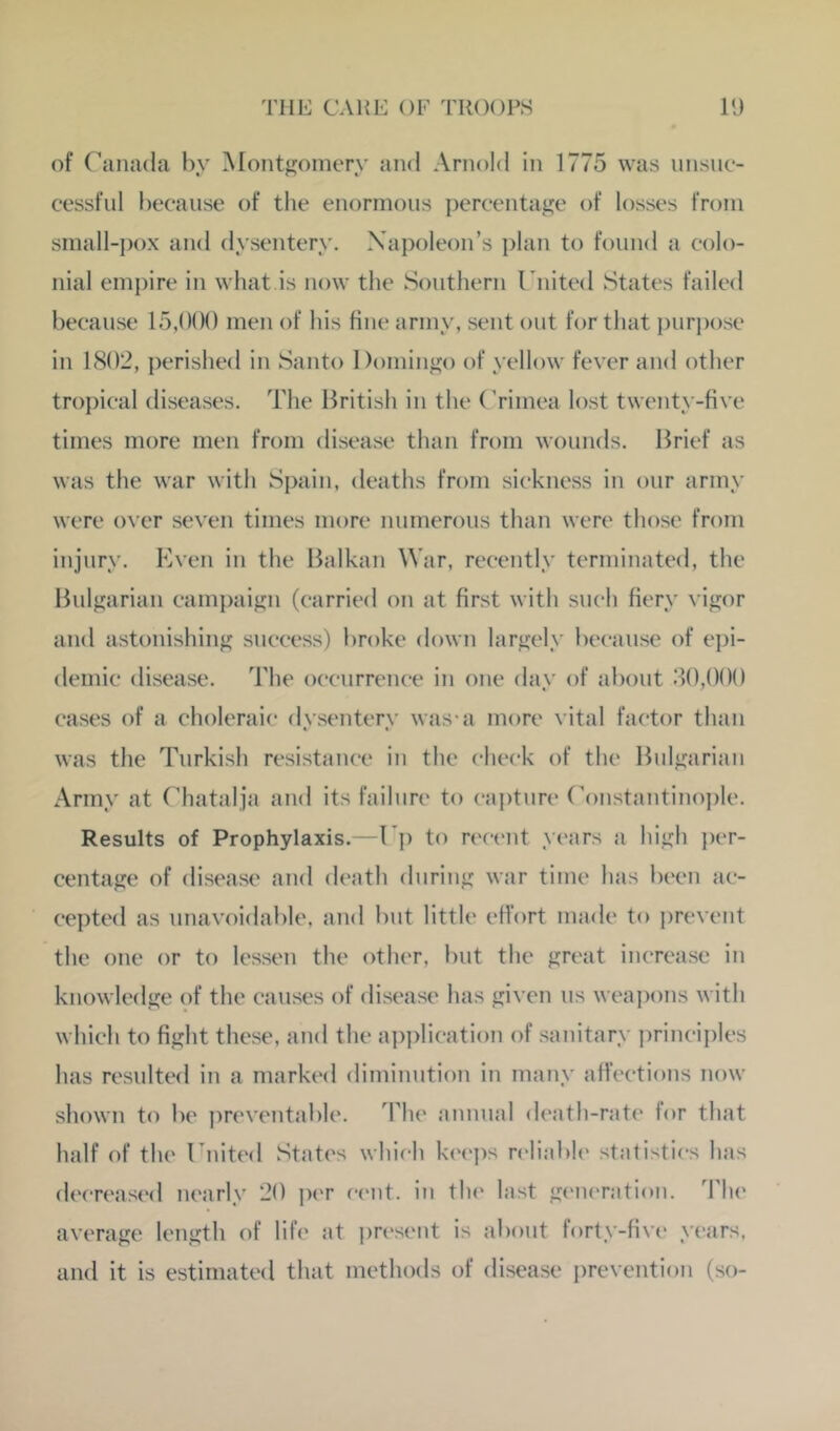 of Canada by Montjjoinery and Arnold in 1775 was nnsnc- cessfnl because of tlie enormous percentage of losses from small-j)ox and dysentery. Napoleon’s plan to found a colo- nial emj)ire in what is now the Southern Cnited States failed because 15,()()() men of his fine army, sent out for that i)urpose in 1802, perished in Santo Domingo of yellow fever and other troj)ical diseases. The British in the (Vimea lost twenty-five times more men from disease than from wounds. Brief as was the war with Spain, deaths from sickness in our army were over seven times more numerous than were those from injury. Even in the Balkan War, recently terminated, the Bulgarian campaign (carried on at first with such fiery \ igor and astonishing success) broke down largely because of epi- demic disease. The occurrence in one day of about 30,()()() cases of a choleraic dysentery was-a more \ ital factor than was the Turkish resistance in the check of the Bulgarian Army at Chatalja and its failure to capture Constantinople. Results of Prophylaxis.—Cp to recent years a high per- centage of disease and death during war time has been ac- cepted as unavoidable, and but little effort made to i)revent the one or to lessen the other, but the great increase in knowledge of the causes of disease has given us weai)ons with which to fight these, and the a])plicati()n of sanitary principles has resulted in a marked diminution in many affections now shown to be preventable. The annual death-rat(' for that half of the Cnited States which keeps rcliabh' statistics has decreased nearly 20 jx-r cent, in tlu' last generation. TIk' average length of life at present is about forty-five years, and it is estimated that methods of disease prevention (so-