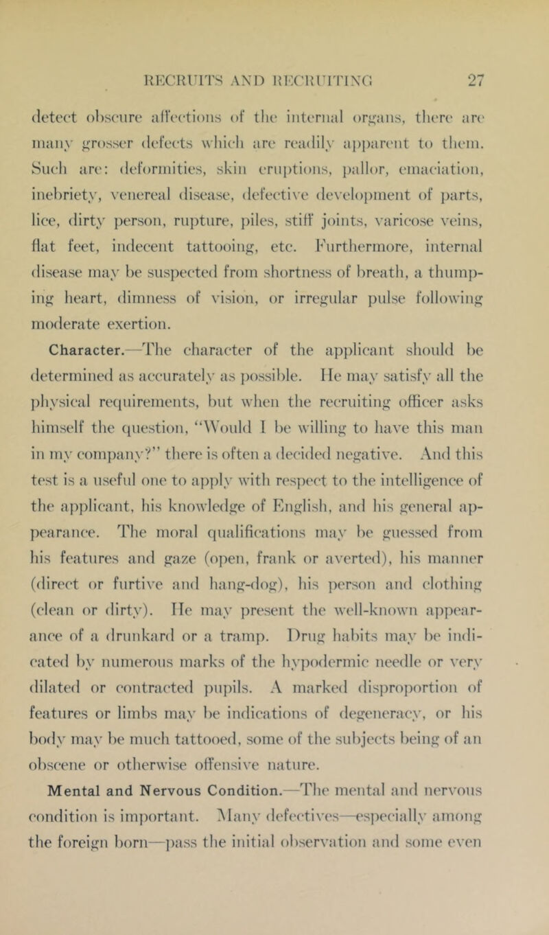 detect obscure aUcctioiis of the internal organs, there are many grosser defects wliicli are readily ai)i)arc'nt to them. Snell arc: deformities, skin erniitions, pallor, emaciation, inebriety, venereal disease, defective develojiment of parts, lice, dirty jierson, rupture, piles, stiff joints, varicose veins, flat feet, indecent tattooiiif;;, etc. Furthermore, internal disease may be suspected from shortness of breath, a thump- ing heart, dimness of vision, or irrej^nlar pulse following moderate exertion. Character. -The character of the applicant should be determined as accurately as jiossible. He may satisfy all the jihysical recinirements, but when the recruiting officer asks himself the question, “Would I be willing to have this man in my company?” there is often a decided ne^^ative. And this te.st is a useful one to apjily with respect to the intelligence of the ap])licant, his knowledge of English, and his general ap- pearance. The moral qualifications may be guessed from his features and gaze (open, frank or averted), his manner (din'ct or furtive and hang-dog), his ])erson and clothing (clean or dirty). lie may present the well-known appear- ance of a drunkard or a tramp. Drug habits may be indi- cated by numerous marks of the hypodermic needle or very dilated or contracted pupils. A marked disproportion of features or limbs may be indications of degeneracy, or his body may be much tattooed, some of the subjects being of an obscene or otherwise offensive nature. Mental and Nervous Condition.—The mental and nervous condition is important. Many deh'ctives—especially among the foreign born—])ass the initial observation and some even