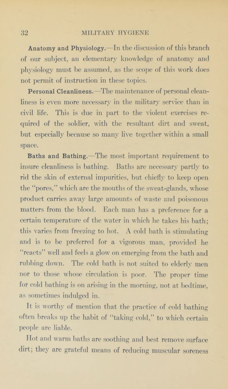 Anatomy and Physiology.—In tlie discussion of this branch of onr subject, an eleincntary knowledge of anatomy and physiology must be assumed, as the scope of tliis work does not permit of instruction in these to])ics. Personal Cleanliness.—The maintenance of j:)crsonal clean- liness is even more necessary in the military service than in civil life. This is due in part to the violent exercises re- quired of the soldier, with the resultant dirt and sweat, but especially because so many live together within a small space. Baths and Bathing.—The most important requirement to insure cleanliness is bathing. Baths are necessary partly to rid the skin of external impurities, but chieHy to keep open the “pores,” which are the mouths of the sweat-glands, whose product carries away large amounts of waste and |)oisonous matters from the blood. Each man has a ])referenee for a certain tenqa'rature of the water in which he takes his bath; this varies from freezing to hot. A cold bath is stimulating and is to be ])referred for a vigorous man, provided he “reacts” well and feels a glow on emerging from the bath and rubbing down. The cold bath is not suited to elderly men nor to those whose circulation is poor. The ])ro]X'r time for cold bathing is on arising in the morning, not at bedtime, as sometimes indulged in. It is worthy of mention that the ])ractiee of cold bathing often breaks u]) the habit of “taking cold,” to which certain I)eoi)le are liable. Hot and warm baths are soothing and best remove surface dirt; they are grateful means of reducing muscular soreness