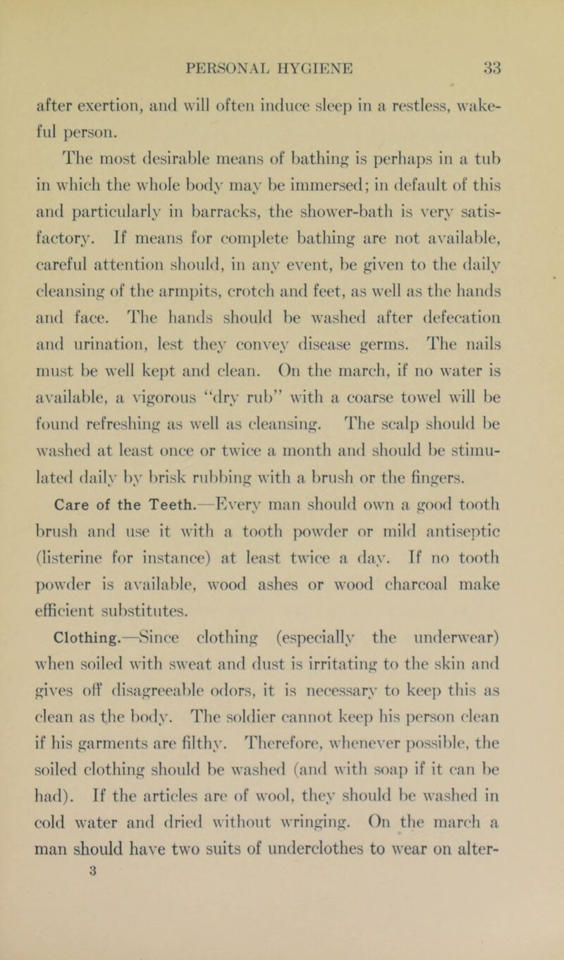 after exertion, and will often indnee sleej) in a restless, wake- ful ])erson. The most desirable means of bathin«>: is perhai)s in a tnb in whieh the whole body mav be immersed; in default of this and particularly in })arraeks, the shower-bath is very satis- factory. If means for complete bathing are not available, careful attention should, in any event, be given to the daily cleansing of the armj)its, crotch and feet, as well as the hands and face. The hands should be washed after defecation and urination, lest they convey disease germs. The nails must be well kept and clean. On the march, if no water is available, a vigorous “dry rnb” with a coarse towel will l)e found refreshing as well as cleansing. The scalp should be washed at least once or twice a month and should be stimu- lated daily by brisk rubbing with a brush or the fingers. Care of the Teeth.—Every man should own a good tooth brush and use it with a tooth powder or mild antiseptic flisterine for instance) at least twice a day. If no tooth j)owder is available, wood ashes or wood charcoal make efficient substitutes. Clothing.—Since clothing (especially the underwear) when soiled with sweat and dust is irritating to the skin and gives off flisagreeable odors, it is necessary to keep this as clean as the body. The soldier cannot keep his person clean if his garments are filthy. Therefore, whenever possible, the soiled clothing should be washed (and with soap if it can be had). If the articles are of wool, they should be waslu'd in cold water and dried without wringing. On the march a man should have two suits of underclothes to wear on alter- 3