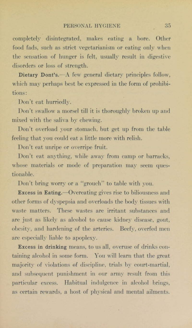 completely disiiiteijrated, makes eatiiij; a hore. Other food fads, such as strict vegetarianism or eating only when the sensation of hunger is felt, usually result in digestive disorders or loss of strength. Dietary Dont’s.- A few general dietary i)rinciples follow, which may perhaps best be expressed in the form of prohibi- tions: Don’t eat hurriedly. Don’t swallow a morsel till it is thoroughly broken up and mixed with the saliva by chewing. Don’t overload your stomach, but get uj) from the table feeling that yon could eat a little more with relish. Don’t eat unrij)e or overrijX' fruit. Don’t eat anything, while away from camj) or barracks, whose materials or mode of prej)aration may seem (pies- tionable. Don’t bring worry or a “grouch” to table with you. Excess in Eating.—Overeating gives rise to biliousness and other forms of dys])epsia and overloads the body tissues with waste matters. These wastes are irritant substances and are just as likely as alcohol to cause kidney disease, gout, obesity, and hardening of the arteries. lieefy, overfed men are espc'cially liable to apo])lexy. Excess in drinking means, to us all, overu.se of drinks con- taining alcohol in some form, ^’ou will learn that the great majority of violations of discij)line, trials by court-martial, and snbseqnent punishment in onr army result from this j)arti(‘nlar excess. Habitual indulgence in alcohol brings, as certain rewards, a host of physical and mental ailments.