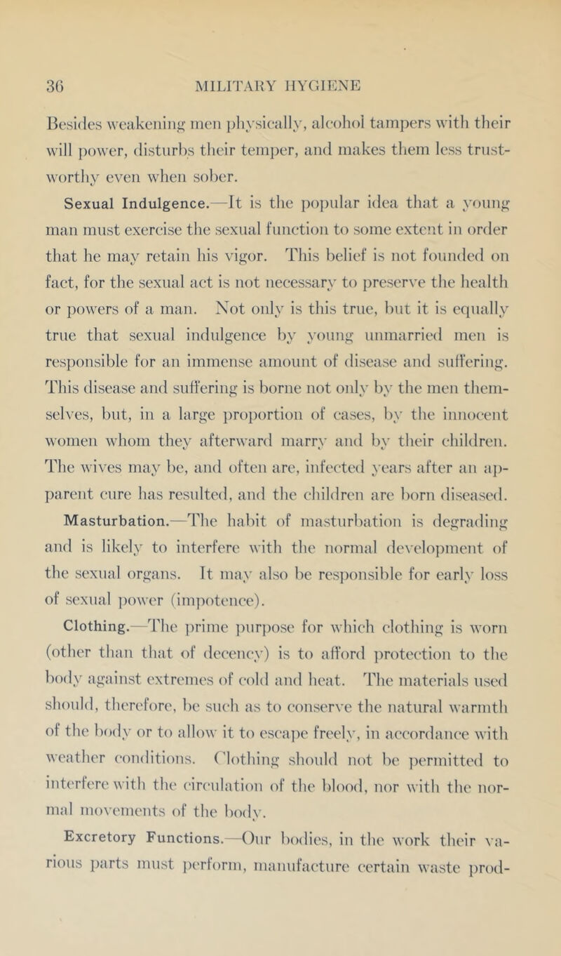 Besides weakenin'^ men i)hysically, alcohol tampers with their will ])ower, disturbs their temper, and makes tliem less trust- worthy even when sober. Sexual Indulgence.—It is the po])ular idea that a y^»nng man must exercise the sexual function to some extent in order that he may retain his vigor. This belief is not founded on fact, for the sexual act is not necessary to preserve the health or powers of a man. Not only is this true, but it is equally true that sexual indulgence by young unmarried men is responsible for an immense amount of disease and suffering. This disease and suffering is borne not onlv bv the men them- selves, but, in a large ])roportion of cases, by the innocent women whom they afterward marry and by their children. The wives may be, and often are, infected years after an ap- parent cure has resulted, and the children are born diseased. Masturbation.—The habit of masturbation is degrading and is likely to interfere with the normal development of the sexual organs. It may also be res])onsible for early loss of sexual power (impotence). Clothing.—The ])rime ])nrpose for which clothing is worn (other than that of decency) is to afford ])rotection to the body against extremes of cold and heat. The materials used should, therefore, be such as to conserve the natural warmth of the body or to allow it to esca]:)e freely, in accordance with weather conditions. Clothing should not be ])ermitted to interfere with the circulation of the blood, nor with the nor- mal movements of the body. Excretory Functions.—Onr bodies, in the work their \ a- rious parts must j)erform, manufacture certain waste i)rod-