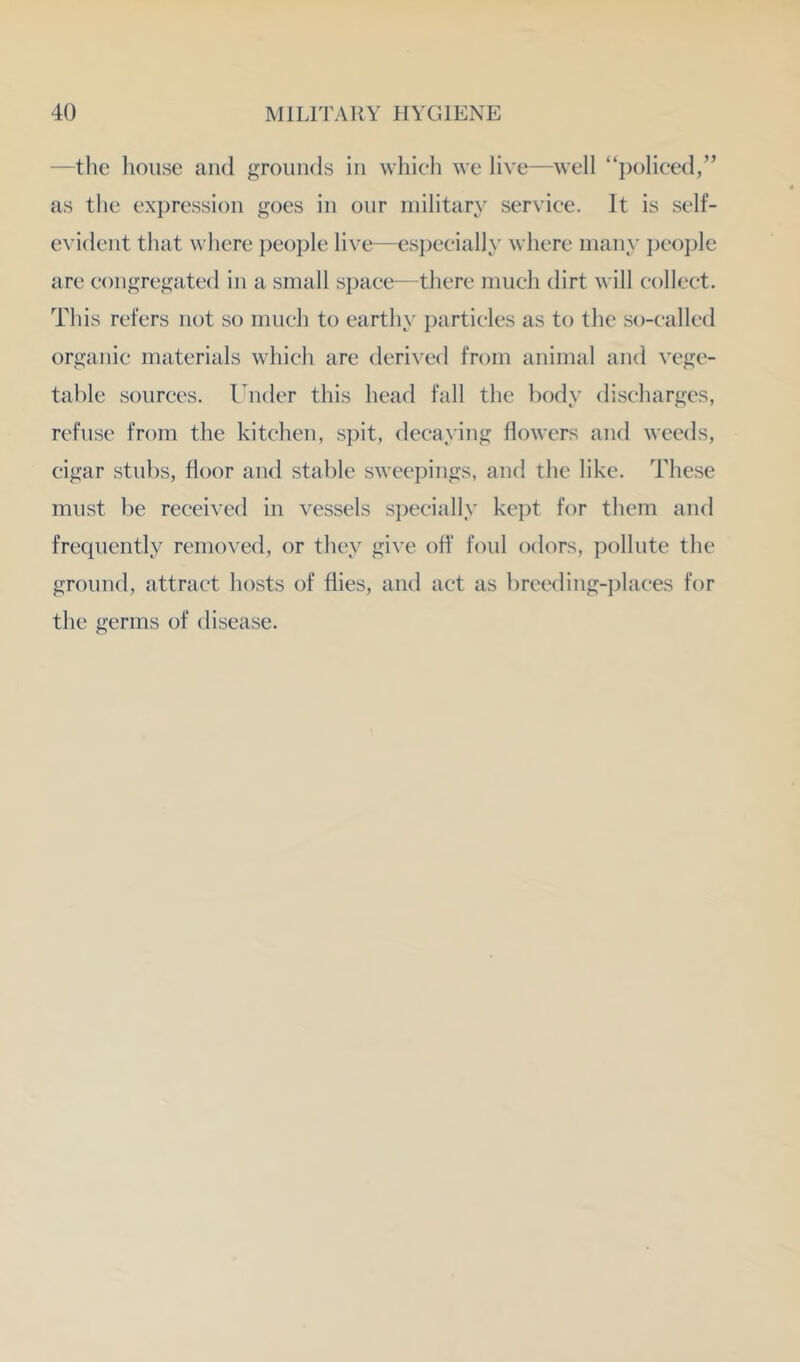 —the house and grounds in which we live—well “policed,” as the expression goes in our military service. It is self- evident that where })eople live—esjjecially where many })eople are congregated in a small space—there much dirt will collect. This refers not so much to earthy particles as to the so-called organic materials which are derived from animal and vege- table .sources. Under this head fall the })ody discharges, refuse from the kitchen, spit, decaying flowers and weeds, cigar stubs, floor and stable sweepings, and the like. These must be received in vessels si)ecially ke])t for them and frequently removed, or they give off foul odors, pollute the ground, attract hosts of flies, and act as breeding-places for the germs of disease.