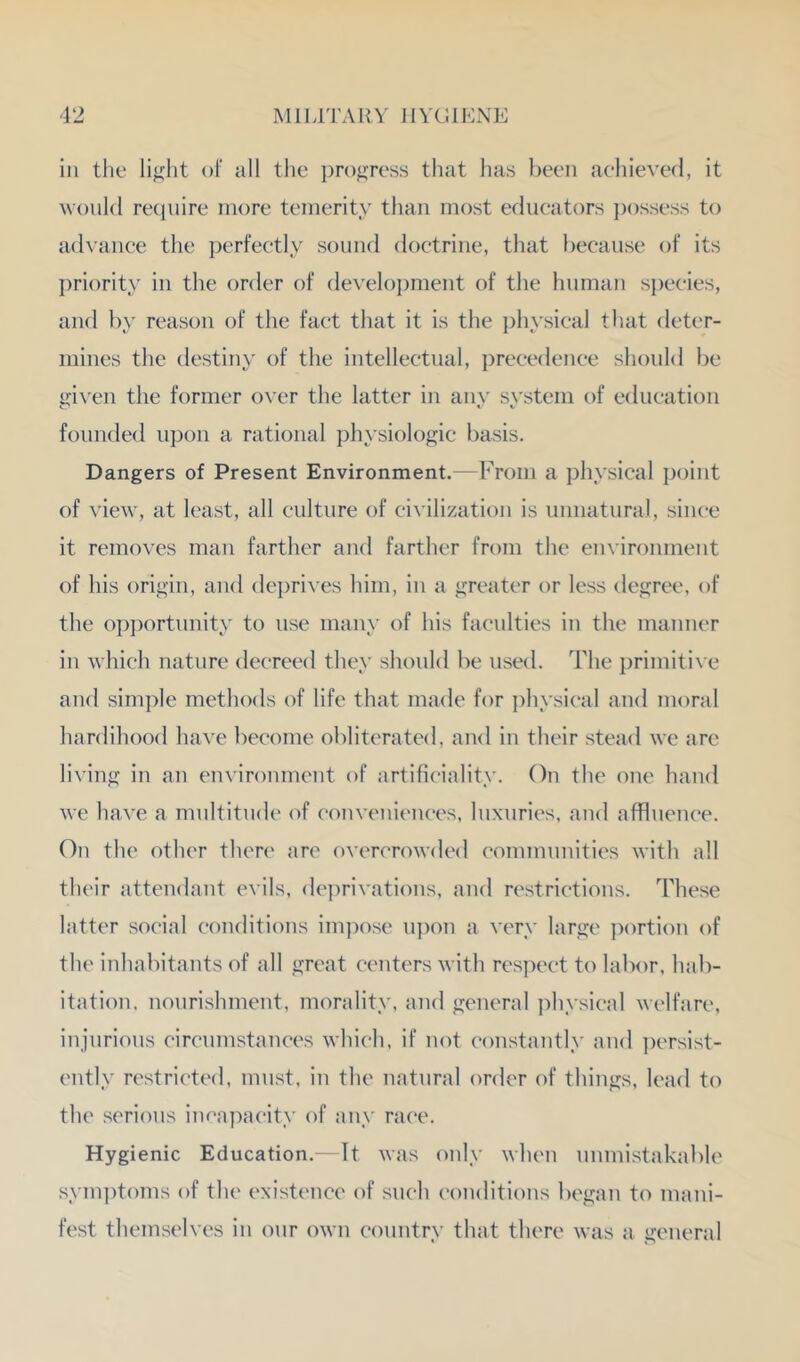 in the light of all the ])r()gress that has been aelhevefl, it would recinire more temerity than most educators ])ossess to a(hance the perfectly sound doctrine, that because of its priority in the order of develoi)ment of the human species, and by reason of the fact that it is the physical that deter- mines the destiny of the intellectual, precedence should be giN’en the former o\'er the latter in any system of education founded upon a rational physiologic basis. Dangers of Present Environment.—From a physical point of view, at least, all culture of civilization is unnatural, since it removes man farther and farther from the environment of his origin, and de])rives him, in a greater or less degree, of the op])ortunity to use mauy of his faculties in the manner in which nature decreed they should be used. The i)rimitive and simple methods of life that made for physical and moral hardihood have become obliterated, and in their stead we are living in an einironment of artificiality. On the one hand we have a multitude of couveuieuces, luxuries, and affluence. On the other then' arc overcrowded communities with all their attendant evils, deprivations, and restrictions. These latter social conditions im])ose u])on a very large ])ortion of the inhabitants of all great centers with respect to labor, hab- itation, nourishment, morality, and general physical welfare, injurious circumstances which, if not constantly and ])ersist- cntly restricted, must, iu the natural order of things, lead to the serious ineapacity of any race. Hygienic Education.- It was only when unmistakable sym])toms of the existence of such conditions began to mani- fest themselves in our own country that there was a general