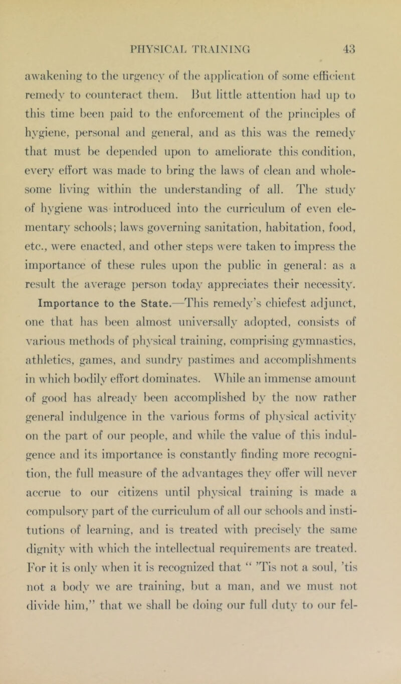 awakening to the iirgc'iiey of the ai)j)lieation of some efficient remedy to eonnteraet them. Hnt little attention had up to this time been j)aid to the enforcement of the principles of hygiene, j)ersonal and general, and as this was the remedy that must he depended upon to ameliorate this condition, every elfort was made to bring the laws of clean and whole- some living within the understanding of all. The study of hygiene was introduced into the curriculum of even ele- mentary schools; laws governing sanitation, habitation, food, etc., were enacted, and other steps were taken to impress the importance of these rules upon the j)nblic in general: as a result the average ])erson today appreciates their necessity. Importance to the State.—This remedy’s chiefest adjunct, one that has been almost universally adopted, consists of various methods of physical training, com])rising gymnastics, athletics, games, and sundry pastimes and accomplishments in which bodily effort dominates. While an immense amount of good has already been accomplished by the now rather general indulgence in the various forms of physical activity on the part of onr people, and while the value of this indul- gence and its importance is constantly finding more recogni- tion, the full measure of the advantages they offer will never accrue to our citizens until physical training is made a compulsory part of the curricnlum of all our schools and insti- tutions of learning, and is treated with precisely the same dignity with which the intellectual requirements are treated. I'or it is only when it is recognized that “ ’Tis not a sonl, ’tis not a body we are training, but a man, and we must not divide hirn,” that we shall be doing our full duty to our fel-