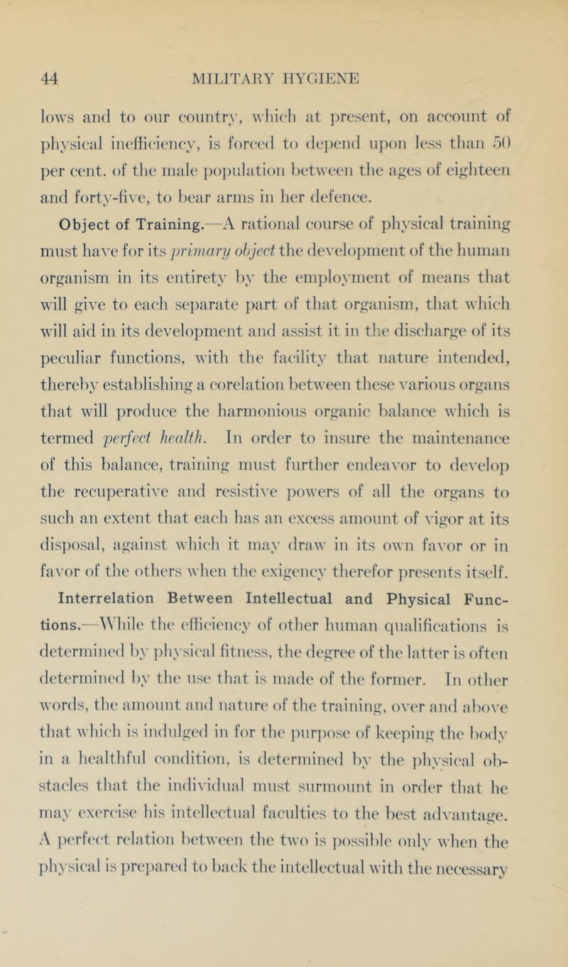 lows and to our country, wliich at ])rcsent, on account of ph ysical inefficiency, is forced to dcj)cnd upon less than 50 ])er cent, of the male j)oj)ulation between the ages of eighteen and forty-five, to bear arms in her defence. Object of Training,—A rational course of physical training must have for its primary object the develo])ment of the human organism in its entirety by the employment of means that will give to each separate part of that organism, that which will aid in its development and assist it in the discharge of its peculiar functions, with the facility that nature intended, thereby establishing a corelation between these various organs that will ])roduce the harmonious organic balance which is termed perfect health. Tn order to insure the maintenance of this balance, training must further endeavor to develoj) the recuperative aud resistive powers of all the organs to such an extent that each has an excess amount of vigor at its dis])osal, against which it may draw in its own favor or in faA’or of the others when the exigency therefor presents itself. Interrelation Between Intellectual and Physical Func- tions.—While the efficiency of other human qualifications is determined by ])hysical fitness, the degree of the latter is often determined by the use that is made of the former. In other words, the amount and nature of the training, over and above that which is indulged in for the ])ur])ose of keeping the body in a healthful condition, is determined by the ])hysical ob- stacles that the individual must surmount in order that he may ex('rcise his iutellectual faculties to the best advantage. A iK'rfect relation between the two is ])ossible only when the ])hysical is pre})art'd to back the iutellectual with the necessary