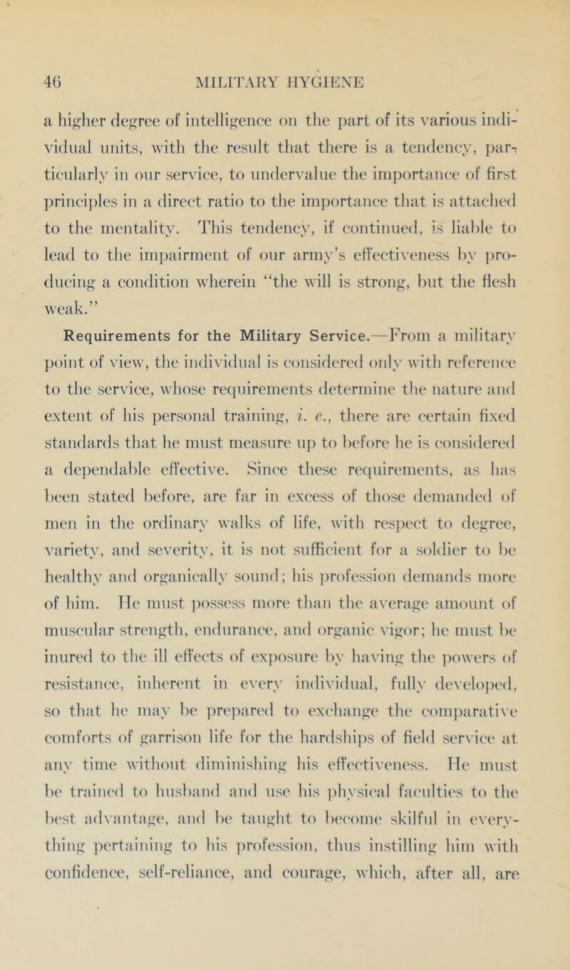 a hi<fher deforce of intelligence on the part of its various indi- vidual units, with the result that there is a tendeney, j)ar- tieularly in our service, to under\ alue the imj)ortanee of first prineij)les in a direct ratio to the iinportaiiee that is attached to the inentality. This tendeney, if continued, is liable to lead to the impairment of our army’s effectiveness by ])ro- diieing a condition wherein “the will is strong, but the flesh weak.” Requirements for the Military Service.—From a military point of view, the individual is considered only with reference to the service, whose requirements determine the nature and extent of his personal training, i. e., there are certain fixed standards that he must measure uj) to before he is considered a de])endable effective. Since these requirements, as has been stated before, are far in excess of those demanded of men in the ordinary walks of life, with res{)eet to degree, variety, and severity, it is not sufficient for a soldier to be healthy and organically sound; his profession demands more of him. He must j^ossess more than the average amount of muscular strength, endurance, and organic vigor; he must be inured to the ill effects of exposure by having the powers of resistance, inherent in every individual, fully develoj)ed, so that he may be i)rej)ared to exchange the eom])arati\e comforts of garrison life for the hardshi])s of field serx iee at any time without diminishing his effectiveness. Tie must be trained to husband and use his ])hysieal faculties to the best advantage, and be taught to become skilful in every- thing pertaining to his profession, thus instilling him with confidence, self-reliance, and courage, which, after ail, are